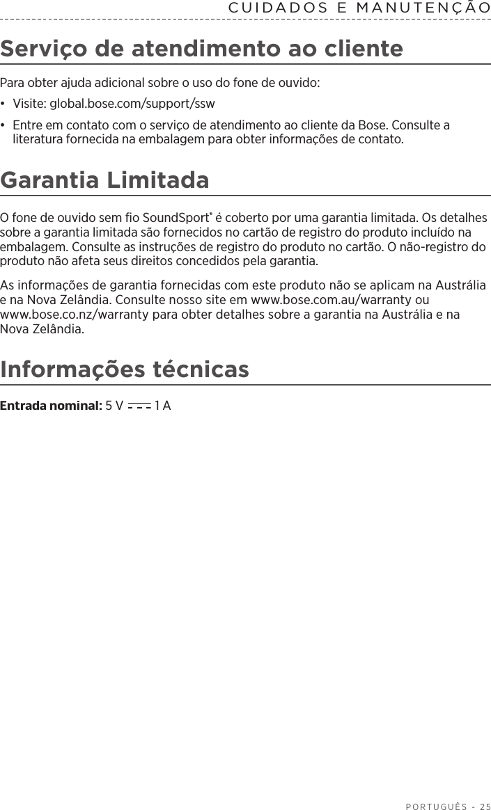  PORTUGUÊS - 25CUIDADOS E MANUTENÇÃO Serviço de atendimento ao clientePara obter ajuda adicional sobre o uso do fone de ouvido:•  Visite: global.bose.com/support/ssw•  Entre em contato com o serviço de atendimento ao cliente da Bose. Consulte a literatura fornecida na embalagem para obter informações de contato.Garantia LimitadaO fone de ouvido sem fio SoundSport® é coberto por uma garantia limitada. Os detalhes sobre a garantia limitada são fornecidos no cartão de registro do produto incluído na embalagem. Consulte as instruções de registro do produto no cartão. O não-registro do produto não afeta seus direitos concedidos pela garantia.As informações de garantia fornecidas com este produto não se aplicam na Austrália e na Nova Zelândia. Consulte nosso site em www.bose.com.au/warranty ou  www.bose.co.nz/warranty para obter detalhes sobre a garantia na Austrália e na Nova Zelândia.Informações técnicasEntrada nominal: 5 V   1 A