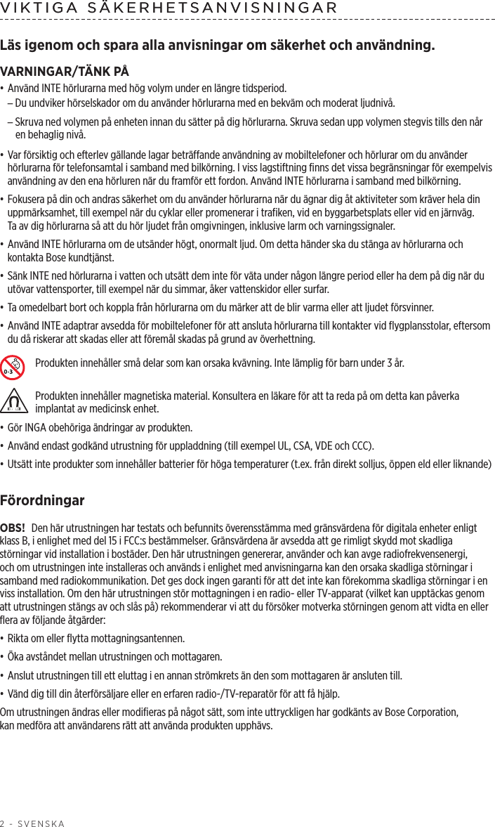 2 - SVENSKAVIKTIGA SÄKERHETSANVISNINGARLäs igenom och spara alla anvisningar om säkerhet och användning.VARNINGAR/TÄNK PÅ• Använd INTE hörlurarna med hög volym under en längre tidsperiod. –Du undviker hörselskador om du använder hörlurarna med en bekväm och moderat ljudnivå. –Skruva ned volymen på enheten innan du sätter på dig hörlurarna. Skruva sedan upp volymen stegvis tills den når en behaglig nivå.• Var försiktig och efterlev gällande lagar beträffande användning av mobiltelefoner och hörlurar om du använder hörlurarna för telefonsamtal i samband med bilkörning. I viss lagstiftning finns det vissa begränsningar för exempelvis användning av den ena hörluren när du framför ett fordon. Använd INTE hörlurarna i samband med bilkörning.• Fokusera på din och andras säkerhet om du använder hörlurarna när du ägnar dig åt aktiviteter som kräver hela din uppmärksamhet, till exempel när du cyklar eller promenerar i trafiken, vid en byggarbetsplats eller vid en järnväg. Taav dig hörlurarna så att du hör ljudet från omgivningen, inklusive larm och varningssignaler.• Använd INTE hörlurarna om de utsänder högt, onormalt ljud. Om detta händer ska du stänga av hörlurarna och kontakta Bose kundtjänst.• Sänk INTE ned hörlurarna i vatten och utsätt dem inte för väta under någon längre period eller ha dem på dig när du utövar vattensporter, till exempel när du simmar, åker vattenskidor eller surfar.• Ta omedelbart bort och koppla från hörlurarna om du märker att de blir varma eller att ljudet försvinner.• Använd INTE adaptrar avsedda för mobiltelefoner för att ansluta hörlurarna till kontakter vid flygplansstolar, eftersom du då riskerar att skadas eller att föremål skadas på grund av överhettning.Produkten innehåller små delar som kan orsaka kvävning. Inte lämplig för barn under 3 år.Produkten innehåller magnetiska material. Konsultera en läkare för att ta reda på om detta kan påverka implantat av medicinsk enhet.• Gör INGA obehöriga ändringar av produkten.• Använd endast godkänd utrustning för uppladdning (till exempel UL, CSA, VDE och CCC).• Utsätt inte produkter som innehåller batterier för höga temperaturer (t.ex. från direkt solljus, öppen eld eller liknande)FörordningarOBS! Den här utrustningen har testats och befunnits överensstämma med gränsvärdena för digitala enheter enligt klass B, i enlighet med del 15 i FCC:s bestämmelser. Gränsvärdena är avsedda att ge rimligt skydd mot skadliga störningar vid installation i bostäder. Den här utrustningen genererar, använder och kan avge radiofrekvensenergi, och om utrustningen inte installeras och används i enlighet med anvisningarna kan den orsaka skadliga störningar i samband med radiokommunikation. Det ges dock ingen garanti för att det inte kan förekomma skadliga störningar i en viss installation. Om den här utrustningen stör mottagningen i en radio- eller TV-apparat (vilket kan upptäckas genom att utrustningen stängs av och slås på) rekommenderar vi att du försöker motverka störningen genom att vidta en eller flera av följande åtgärder:• Rikta om eller flytta mottagningsantennen.• Öka avståndet mellan utrustningen och mottagaren.• Anslut utrustningen till ett eluttag i en annan strömkrets än den som mottagaren är ansluten till.• Vänd dig till din återförsäljare eller en erfaren radio-/TV-reparatör för att få hjälp.Om utrustningen ändras eller modifieras på något sätt, som inte uttryckligen har godkänts av Bose Corporation, kanmedföra att användarens rätt att använda produkten upphävs.VIKTIGA SÄKERHETSANVISNINGAR 