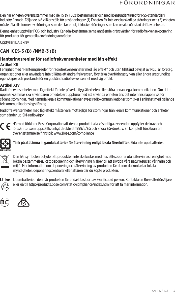  SVENSKA - 3FÖRORDNINGARDen här enheten överensstämmer med del 15 av FCC:s bestämmelser och med licensundantaget för RSS-standarder i Industry Canada. Följande två villkor ställs för användningen: (1) Enheten får inte orsaka skadliga störningar och (2) enheten måste tåla alla former av störningar som den tar emot, inklusive störningar som kan orsaka oönskad drift av enheten.Denna enhet uppfyller FCC- och Industry Canada-bestämmelserna angående gränsvärden för radiofrekvensexponering för produkter för generella användningsområden. Uppfyller IDA:s krav.CAN ICES-3 (B) /NMB-3 (B)Hanteringsregler för radiofrekvensenheter med låg effektArtikel XIII enlighet med ”Hanteringsregler för radiofrekvensenheter med låg effekt” och utan tillstånd beviljat av NCC, är företag, organisationer eller användare inte tillåtna att ändra frekvensen, förstärka överföringsstyrkan eller ändra ursprungliga egenskaper och prestanda för en godkänd radiofrekvensenhet med låg effekt.Artikel XIVRadiofrekvensenheter med låg effekt får inte påverka flygsäkerheten eller störa annan legal kommunikation. Om detta uppmärksammas ska användaren omedelbart upphöra med att använda enheten tills det inte finns någon risk för sådana störningar. Med nämnda legala kommunikationer avses radiokommunikationer som sker i enlighet med gällande telekommunikationslagstiftning.Radiofrekvensenheter med låg effekt måste vara mottagliga för störningar från legala kommunikationer och enheter som sänder ut ISM-radiovågor.Härmed förklarar Bose Corporation att denna produkt i alla väsentliga avseenden uppfyller de krav och föreskrifter som uppställts enligt direktivet 1999/5/EG och andra EG-direktiv. En komplett försäkran om överensstämmelse finns på: www.Bose.com/complianceTänk på att lämna in gamla batterier för återvinning enligt lokala föreskrifter. Elda inte upp batterier.Den här symbolen betyder att produkten inte ska kastas med hushållssoporna utan återvinnas i enlighet med lokala bestämmelser. Rätt deponering och återvinning hjälper till att skydda våra naturresurser, vår hälsa och miljö. Mer information om deponering och återvinning av produkten får du om du kontaktar lokala myndigheter, deponeringscentraler eller affären där du köpte produkten.Litiumbatteriet i den här produkten får endast tas bort av kvalificerad person. Kontakta en Bose-återförsäljare eller gå till http://products.bose.com/static/compliance/index.html för att få mer information.    