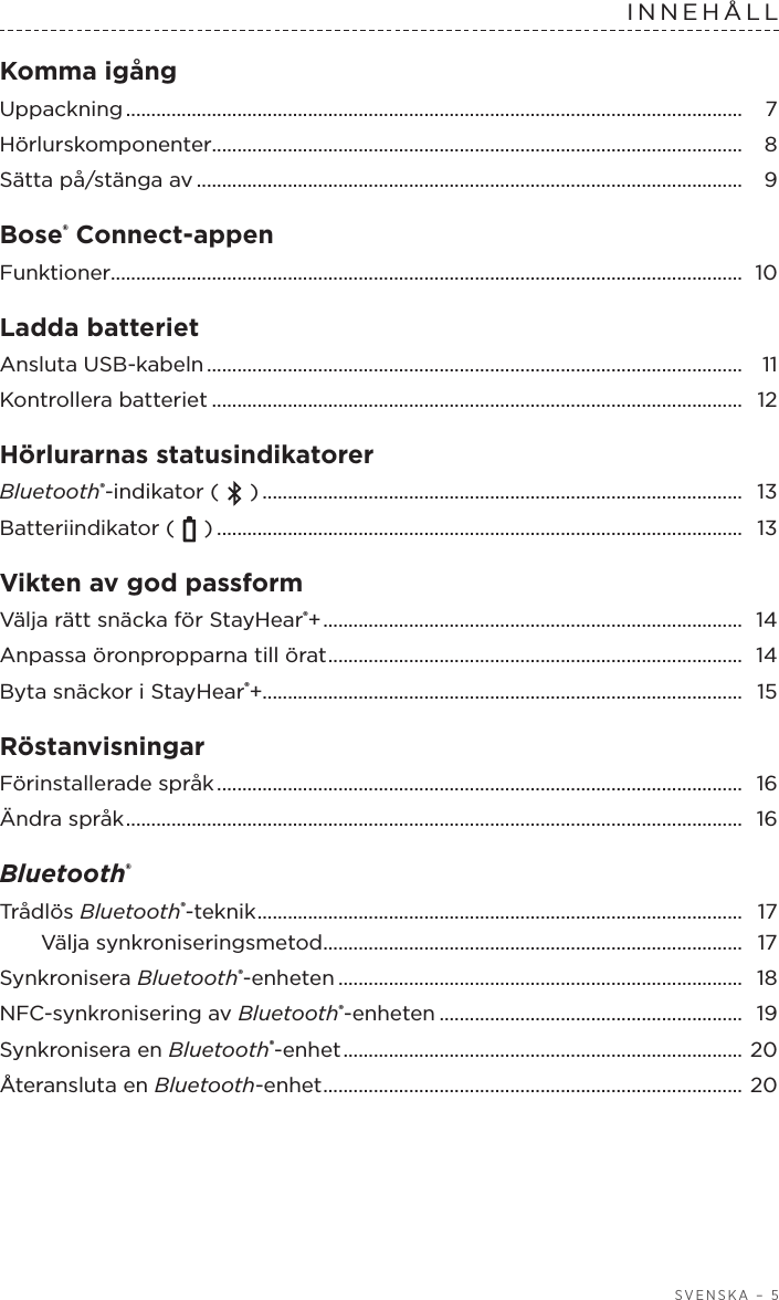  SVENSKA – 5INNEHÅLLKomma igång  Uppackning ..........................................................................................................................  7Hörlurskomponenter.........................................................................................................  8Sätta på/stänga av ............................................................................................................ 9Bose® Connect-appen Funktioner............................................................................................................................. 10Ladda batteriet  Ansluta USB-kabeln ..........................................................................................................  11Kontrollera batteriet .........................................................................................................  12Hörlurarnas statusindikatorer  Bluetooth®-indikator (   ) ...............................................................................................  13Batteriindikator (   ) ........................................................................................................  13Vikten av god passform Välja rätt snäcka för StayHear®+ ................................................................................... 14Anpassa öronpropparna till örat ..................................................................................  14Byta snäckor i StayHear®+............................................................................................... 15Röstanvisningar Förinstallerade språk ........................................................................................................  16Ändra språk .......................................................................................................................... 16Bluetooth®  Trådlös Bluetooth®-teknik ................................................................................................  17Välja synkroniseringsmetod ...................................................................................  17Synkronisera Bluetooth®-enheten ................................................................................  18NFC-synkronisering av Bluetooth®-enheten ............................................................ 19Synkronisera en Bluetooth®-enhet ...............................................................................  20Återansluta en Bluetooth-enhet ................................................................................... 20