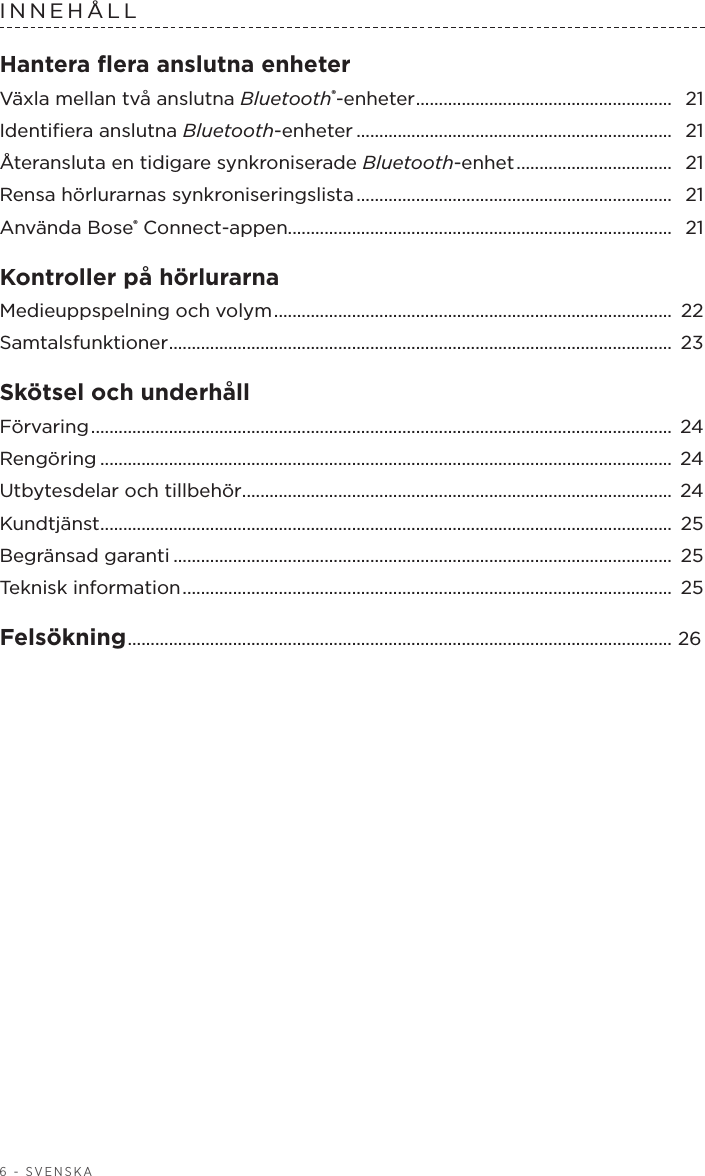 6 - SVENSKAINNEHÅLL Hantera ﬂera anslutna enheterVäxla mellan två anslutna Bluetooth®-enheter ........................................................  21Identiﬁera anslutna Bluetooth-enheter ..................................................................... 21Återansluta en tidigare synkroniserade Bluetooth-enhet ..................................  21Rensa hörlurarnas synkroniseringslista .....................................................................  21Använda Bose® Connect-appen.................................................................................... 21Kontroller på hörlurarna Medieuppspelning och volym .......................................................................................  22Samtalsfunktioner .............................................................................................................. 23Skötsel och underhåll Förvaring ...............................................................................................................................  24Rengöring ............................................................................................................................. 24Utbytesdelar och tillbehör ..............................................................................................  24Kundtjänst .............................................................................................................................  25Begränsad garanti ............................................................................................................. 25Teknisk information ...........................................................................................................  25Felsökning ....................................................................................................................... 26 