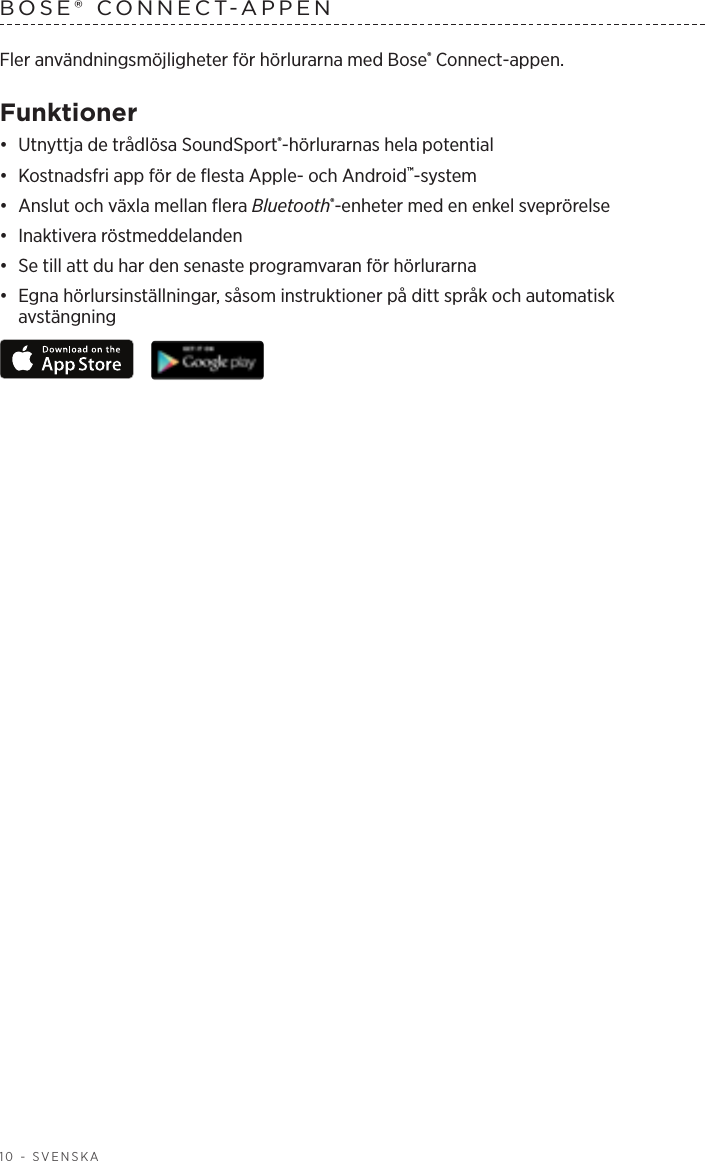 10 - SVENSKABOSE® CONNECT-APPEN Fler användningsmöjligheter för hörlurarna med Bose® Connect-appen.Funktioner•  Utnyttja de trådlösa SoundSport®-hörlurarnas hela potential•  Kostnadsfri app för de flesta Apple- och Android™-system•  Anslut och växla mellan flera Bluetooth®-enheter med en enkel sveprörelse•  Inaktivera röstmeddelanden•  Se till att du har den senaste programvaran för hörlurarna•  Egna hörlursinställningar, såsom instruktioner på ditt språk och automatisk avstängning