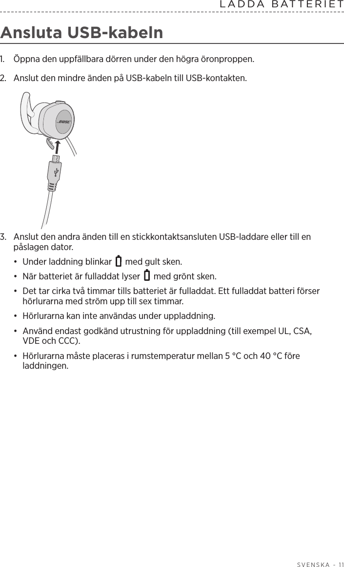  SVENSKA - 11LADDA  BATTERIET  Ansluta USB-kabeln1.  Öppna den uppfällbara dörren under den högra öronproppen. 2.  Anslut den mindre änden på USB-kabeln till USB-kontakten.3.  Anslut den andra änden till en stickkontaktsansluten USB-laddare eller till en påslagen dator. •  Under laddning blinkar   med gult sken. •  När batteriet är fulladdat lyser   med grönt sken.•  Det tar cirka två timmar tills batteriet är fulladdat. Ett fulladdat batteri förser hörlurarna med ström upp till sex timmar. •  Hörlurarna kan inte användas under uppladdning.•  Använd endast godkänd utrustning för uppladdning (till exempel UL, CSA, VDEoch CCC).•  Hörlurarna måste placeras i rumstemperatur mellan 5 °C och 40 °C före laddningen.