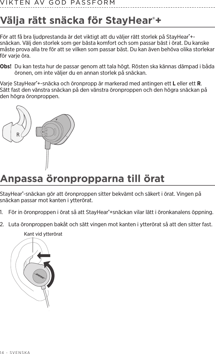 14 - SVENSKAVIKTEN AV GOD PASSFORM Välja rätt snäcka för StayHear®+För att få bra ljudprestanda är det viktigt att du väljer rätt storlek på StayHear®+-snäckan. Välj den storlek som ger bästa komfort och som passar bäst i örat. Du kanske måste prova alla tre för att se vilken som passar bäst. Du kan även behöva olika storlekar för varje öra.Obs!   Du kan testa hur de passar genom att tala högt. Rösten ska kännas dämpad i båda öronen, om inte väljer du en annan storlek på snäckan.Varje StayHear®+-snäcka och öronpropp är markerad med antingen ett L eller ett R. Sättfast den vänstra snäckan på den vänstra öronproppen och den högra snäckan på den högra öronproppen. Anpassa öronpropparna till öratStayHear®-snäckan gör att öronproppen sitter bekvämt och säkert i örat. Vingen på snäckan passar mot kanten i ytterörat.1.   För in öronproppen i örat så att StayHear®+snäckan vilar lätt i öronkanalens öppning. 2.   Luta öronproppen bakåt och sätt vingen mot kanten i ytterörat så att den sitter fast.Kant vid ytterörat