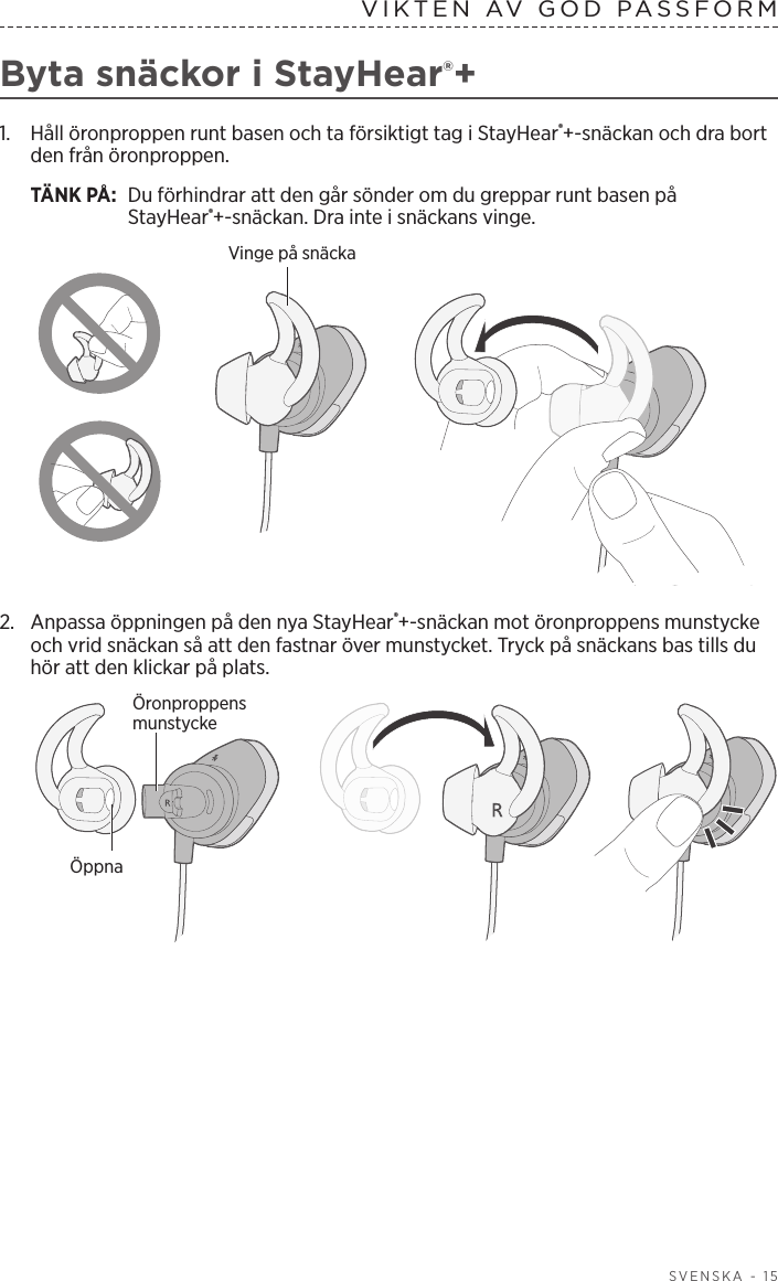  SVENSKA - 15VIKTEN AV GOD PASSFORMByta snäckor i StayHear®+1.   Håll öronproppen runt basen och ta försiktigt tag i StayHear®+-snäckan och dra bort den från öronproppen. TÄNK PÅ:  Du förhindrar att den går sönder om du greppar runt basen på StayHear®+-snäckan. Dra inte i snäckans vinge.Vinge på snäcka2.  Anpassa öppningen på den nya StayHear®+-snäckan mot öronproppens munstycke och vrid snäckan så att den fastnar över munstycket. Tryck på snäckans bas tills du hör att den klickar på plats.Öronproppens munstyckeÖppna