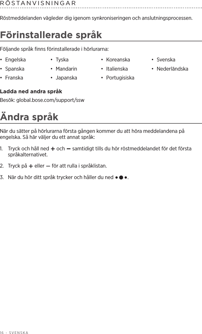 16 - SVENSKARÖSTANVISNINGAR Röstmeddelanden vägleder dig igenom synkroniseringen och anslutningsprocessen.Förinstallerade språkFöljande språk finns förinstallerade i hörlurarna:•  Engelska •  Tyska •  Koreanska •  Svenska•  Spanska •  Mandarin •  Italienska •  Nederländska•  Franska •  Japanska •  Portugisiska Ladda ned andra språkBesök: global.bose.com/support/sswÄndra språkNär du sätter på hörlurarna första gången kommer du att höra meddelandena på engelska. Så här väljer du ett annat språk:1.   Tryck och håll ned   och   samtidigt tills du hör röstmeddelandet för det första språkalternativet. 2.  Tryck på   eller   för att rulla i språklistan.3.   När du hör ditt språk trycker och håller du ned  .