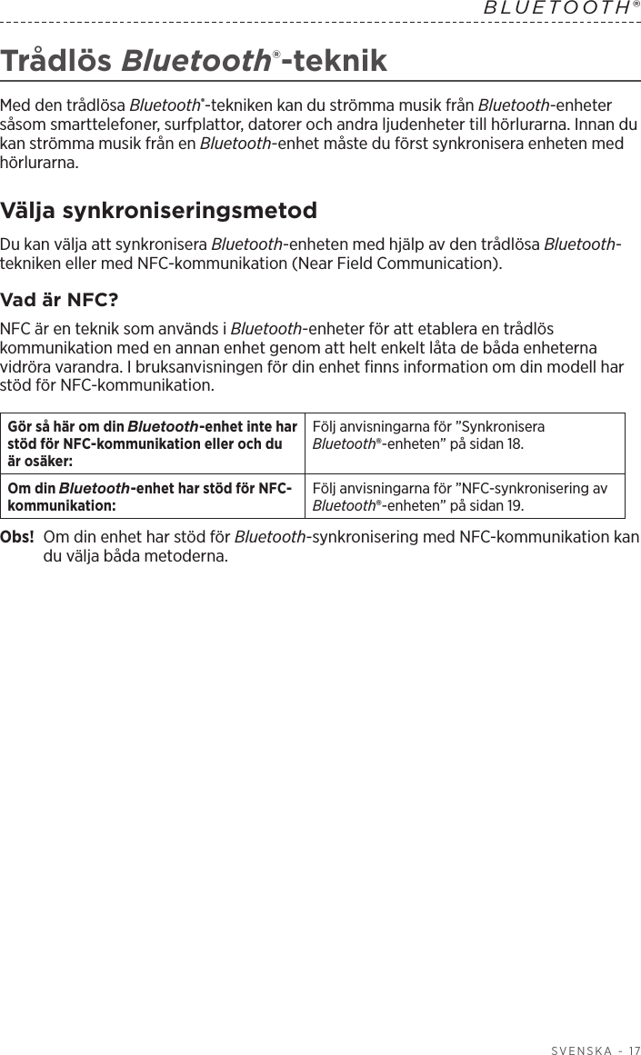  SVENSKA - 17BLUETOOTH®  Trådlös Bluetooth®-teknikMed den trådlösa Bluetooth®-tekniken kan du strömma musik från Bluetooth-enheter såsom smarttelefoner, surfplattor, datorer och andra ljudenheter till hörlurarna. Innan du kan strömma musik från en Bluetooth-enhet måste du först synkronisera enheten med hörlurarna.Välja synkroniseringsmetodDu kan välja att synkronisera Bluetooth-enheten med hjälp av den trådlösa Bluetooth-tekniken eller med NFC-kommunikation (Near Field Communication).Vad är NFC?NFC är en teknik som används i Bluetooth-enheter för att etablera en trådlös kommunikation med en annan enhet genom att helt enkelt låta de båda enheterna vidröra varandra. I bruksanvisningen för din enhet finns information om din modell har stöd för NFC-kommunikation.Gör så här om din Bluetooth-enhet inte har stöd för NFC-kommunikation eller och du är osäker:Följ anvisningarna för ”Synkronisera Bluetooth®-enheten” på sidan 18.Om din Bluetooth-enhet har stöd för NFC-kommunikation:Följ anvisningarna för ”NFC-synkronisering av Bluetooth®-enheten” på sidan 19.Obs!  Om din enhet har stöd för Bluetooth-synkronisering med NFC-kommunikation kan du välja båda metoderna. 