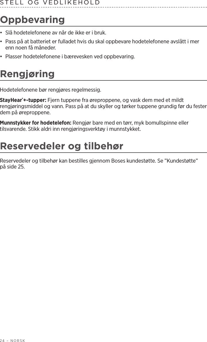 24 – NORSKSTELL OG VEDLIKEHOLD Oppbevaring•  Slå hodetelefonene av når de ikke er i bruk. •  Pass på at batteriet er fulladet hvis du skal oppbevare hodetelefonene avslått i mer enn noen få måneder. •  Plasser hodetelefonene i bærevesken ved oppbevaring.RengjøringHodetelefonene bør rengjøres regelmessig.StayHear®+-tupper: Fjern tuppene fra øreproppene, og vask dem med et mildt rengjøringsmiddel og vann. Pass på at du skyller og tørker tuppene grundig før du fester dem på øreproppene.Munnstykker for hodetelefon: Rengjør bare med en tørr, myk bomullspinne eller tilsvarende. Stikk aldri inn rengjøringsverktøy i munnstykket.Reservedeler og tilbehørReservedeler og tilbehør kan bestilles gjennom Boses kundestøtte. Se ”Kundestøtte” påside 25.