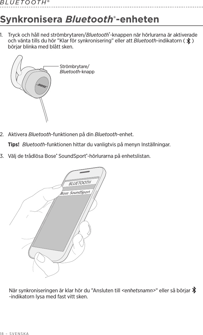 18 – SVENSKABLUETOOTH® Synkronisera Bluetooth®-enheten1.   Tryck och håll ned strömbrytaren/Bluetooth®-knappen när hörlurarna är aktiverade och vänta tills du hör ”Klar för synkronisering” eller att Bluetooth-indikatorn ( ) börjar blinka med blått sken.Strömbrytare/Bluetooth-knapp2.   Aktivera  Bluetooth-funktionen på din Bluetooth-enhet.Tips!  Bluetooth-funktionen hittar du vanligtvis på menyn Inställningar.3.  Välj de trådlösa Bose® SoundSport®-hörlurarna på enhetslistan. När synkroniseringen är klar hör du ”Ansluten till &lt;enhetsnamn&gt;” eller så börjar -indikatorn lysa med fast vitt sken.