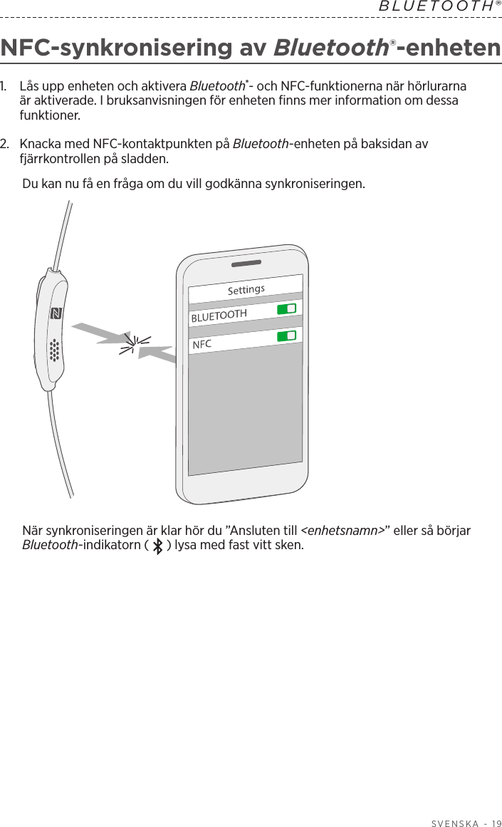 SVENSKA - 19BLUETOOTH® NFC-synkronisering av Bluetooth®-enheten1.   Lås upp enheten och aktivera Bluetooth®- och NFC-funktionerna när hörlurarna är aktiverade. I bruksanvisningen för enheten finns mer information om dessa funktioner.2.   Knacka med NFC-kontaktpunkten på Bluetooth-enheten på baksidan av fjärrkontrollen på sladden.Du kan nu få en fråga om du vill godkänna synkroniseringen.När synkroniseringen är klar hör du ”Ansluten till &lt;enhetsnamn&gt;” eller så börjar Bluetooth-indikatorn ( ) lysa med fast vitt sken.