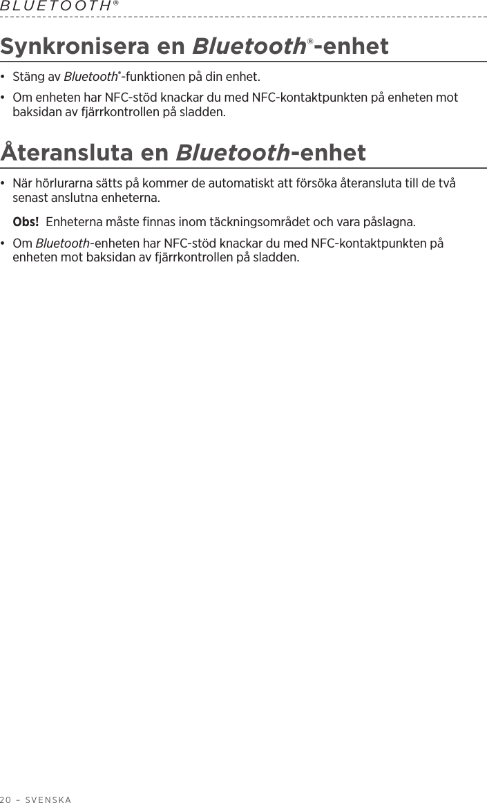 20 – SVENSKABLUETOOTH® Synkronisera en Bluetooth®-enhet•  Stäng av Bluetooth®-funktionen på din enhet.•  Om enheten har NFC-stöd knackar du med NFC-kontaktpunkten på enheten mot baksidan av fjärrkontrollen på sladden.Återansluta en Bluetooth-enhet•  När hörlurarna sätts på kommer de automatiskt att försöka återansluta till de två senast anslutna enheterna. Obs!  Enheterna måste finnas inom täckningsområdet och vara påslagna.•  Om Bluetooth-enheten har NFC-stöd knackar du med NFC-kontaktpunkten på enheten mot baksidan av fjärrkontrollen på sladden.