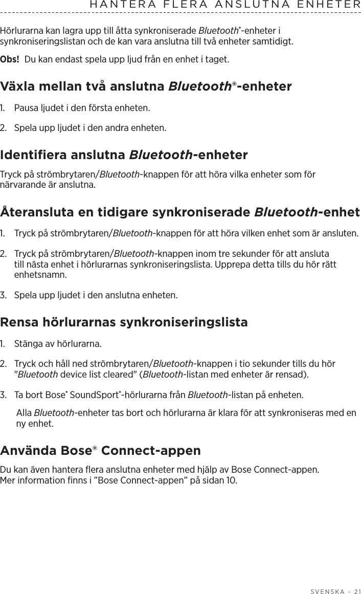   SVENSKA - 21HANTERA FLERA ANSLUTNA ENHETERHörlurarna kan lagra upp till åtta synkroniserade Bluetooth®-enheter i synkroniseringslistan och de kan vara anslutna till två enheter samtidigt. Obs!  Du kan endast spela upp ljud från en enhet i taget. Växla mellan två anslutna Bluetooth®-enheter1.  Pausa ljudet i den första enheten.2.  Spela upp ljudet i den andra enheten.Identifiera anslutna Bluetooth-enheterTryck på strömbrytaren/Bluetooth-knappen för att höra vilka enheter som för närvarande är anslutna.Återansluta en tidigare synkroniserade Bluetooth-enhet1.  Tryck på strömbrytaren/Bluetooth-knappen för att höra vilken enhet som är ansluten.2.   Tryck på strömbrytaren/Bluetooth-knappen inom tre sekunder för att ansluta till nästa enhet i hörlurarnas synkroniseringslista. Upprepa detta tills du hör rätt enhetsnamn.3.  Spela upp ljudet i den anslutna enheten. Rensa hörlurarnas synkroniseringslista1.  Stänga av hörlurarna.2.  Tryck och håll ned strömbrytaren/Bluetooth-knappen i tio sekunder tills du hör &quot;Bluetooth device list cleared&quot; (Bluetooth-listan med enheter är rensad).3.  Ta bort Bose® SoundSport®-hörlurarna från Bluetooth-listan på enheten.Alla Bluetooth-enheter tas bort och hörlurarna är klara för att synkroniseras med en ny enhet.Använda Bose® Connect-appenDu kan även hantera flera anslutna enheter med hjälp av Bose Connect-appen. Merinformation finns i ”Bose Connect-appen” på sidan 10.