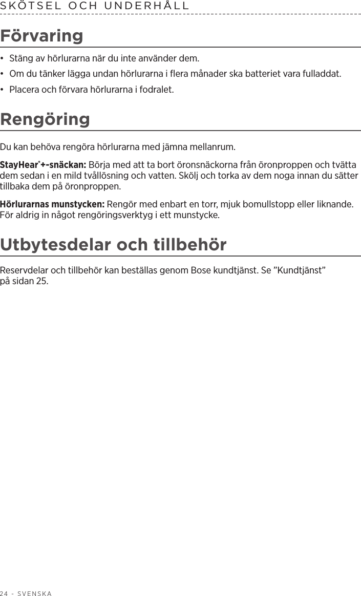 24 - SVENSKASKÖTSEL OCH UNDERHÅLL Förvaring•  Stäng av hörlurarna när du inte använder dem. •  Om du tänker lägga undan hörlurarna i flera månader ska batteriet vara fulladdat. •  Placera och förvara hörlurarna i fodralet.RengöringDu kan behöva rengöra hörlurarna med jämna mellanrum.StayHear®+-snäckan: Börja med att ta bort öronsnäckorna från öronproppen och tvätta dem sedan i en mild tvållösning och vatten. Skölj och torka av dem noga innan du sätter tillbaka dem på öronproppen.Hörlurarnas munstycken: Rengör med enbart en torr, mjuk bomullstopp eller liknande. För aldrig in något rengöringsverktyg i ett munstycke.Utbytesdelar och tillbehörReservdelar och tillbehör kan beställas genom Bose kundtjänst. Se ”Kundtjänst” påsidan 25.