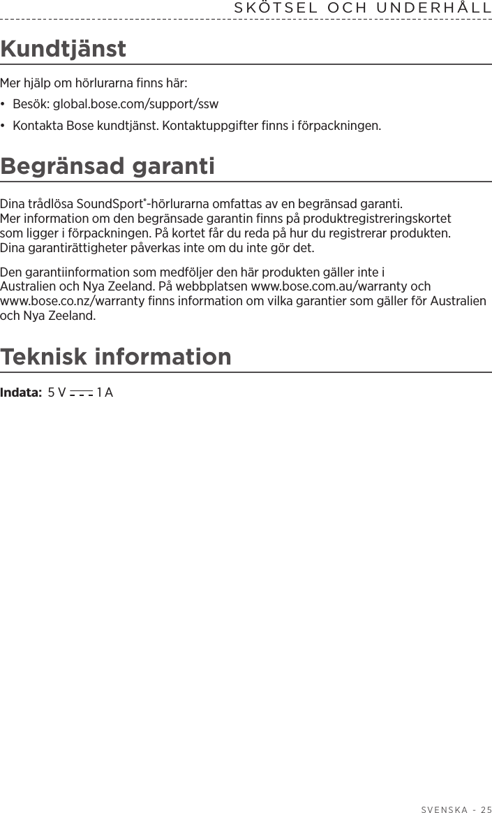  SVENSKA - 25SKÖTSEL OCH UNDERHÅLL KundtjänstMer hjälp om hörlurarna finns här:•  Besök: global.bose.com/support/ssw•  Kontakta Bose kundtjänst. Kontaktuppgifter finns i förpackningen.Begränsad garantiDina trådlösa SoundSport®-hörlurarna omfattas av en begränsad garanti. Merinformation om den begränsade garantin finns på produktregistreringskortet som ligger i förpackningen. På kortet får du reda på hur du registrerar produkten. Dinagarantirättigheter påverkas inte om du inte gör det.Den garantiinformation som medföljer den här produkten gäller inte i Australien och Nya Zeeland. På webbplatsen www.bose.com.au/warranty och www.bose.co.nz/warranty finns information om vilka garantier som gäller för Australien och Nya Zeeland.Teknisk informationIndata:  5 V  1 A