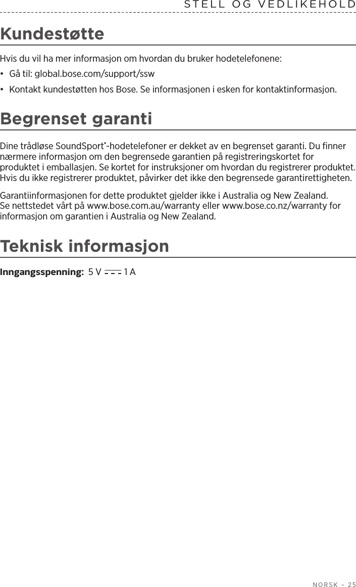  NORSK – 25STELL OG VEDLIKEHOLD KundestøtteHvis du vil ha mer informasjon om hvordan du bruker hodetelefonene:•  Gå til: global.bose.com/support/ssw•  Kontakt kundestøtten hos Bose. Se informasjonen i esken for kontaktinformasjon.Begrenset garantiDine trådløse SoundSport®-hodetelefoner er dekket av en begrenset garanti. Dufinner nærmere informasjon om den begrensede garantien på registreringskortet for produktet i emballasjen. Se kortet for instruksjoner om hvordan du registrerer produktet. Hvis du ikke registrerer produktet, påvirker det ikke den begrensede garantirettigheten.Garantiinformasjonen for dette produktet gjelder ikke i Australia og New Zealand. Senettstedet vårt på www.bose.com.au/warranty eller www.bose.co.nz/warranty for informasjon om garantien i Australia og New Zealand.Teknisk informasjonInngangsspenning:  5 V   1 A