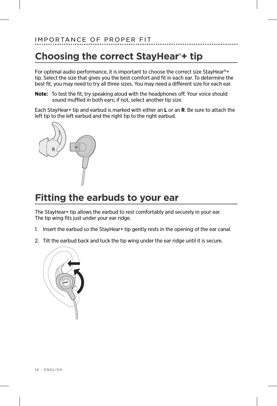 14 - ENGLISHIMPORTANCE OF PROPER FITChoosing the correct StayHear®+ tipFor optimal audio performance, it is important to choose the correct size StayHear+ tip. Select the size that gives you the best comfort and ﬁt in each ear. To determine the best ﬁt, you may need to try all three sizes. You may need a  dierent size for each ear.Note:  To test the ﬁt, try speaking aloud with the headphones o. Your voice should sound mued in both ears; if not, select another ti p size.Each StayHear+ tip and earbud is marked with either an L or an R. Be sure to attach the left tip to the left earbud and the right tip to the right earbud. Fitting the earbuds to your earThe StayHear+ tip allows the earbud to rest comfortably and securely in your ear.  The tip wing ﬁts just under your ear ridge.1.   Insert the earbud so the StayHear+ tip gently rests in the opening of the ear canal. 2.   Tilt the earbud back and tuck the tip wing under the ear ridge until it is secure.  