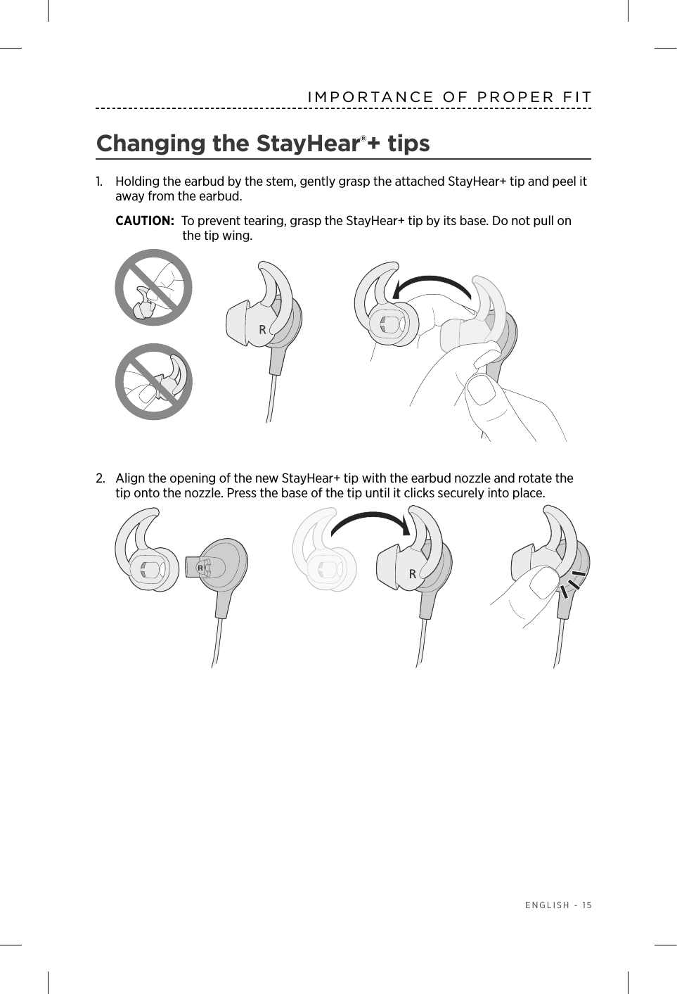  ENGLISH - 15IMPORTANCE OF PROPER FITChanging the StayHear®+ tips1.   Holding the earbud by the stem, gently grasp the attached  StayHear+ tip and peel it away from the earbud. CAUTION: To prevent tearing, grasp the StayHear+ tip by its base. Do not pull on the tip wing.2.  Align the opening of the new StayHear+ tip with the earbud nozzle and rotate the tip onto the nozzle. Press the base of the tip until it clicks securely into place.