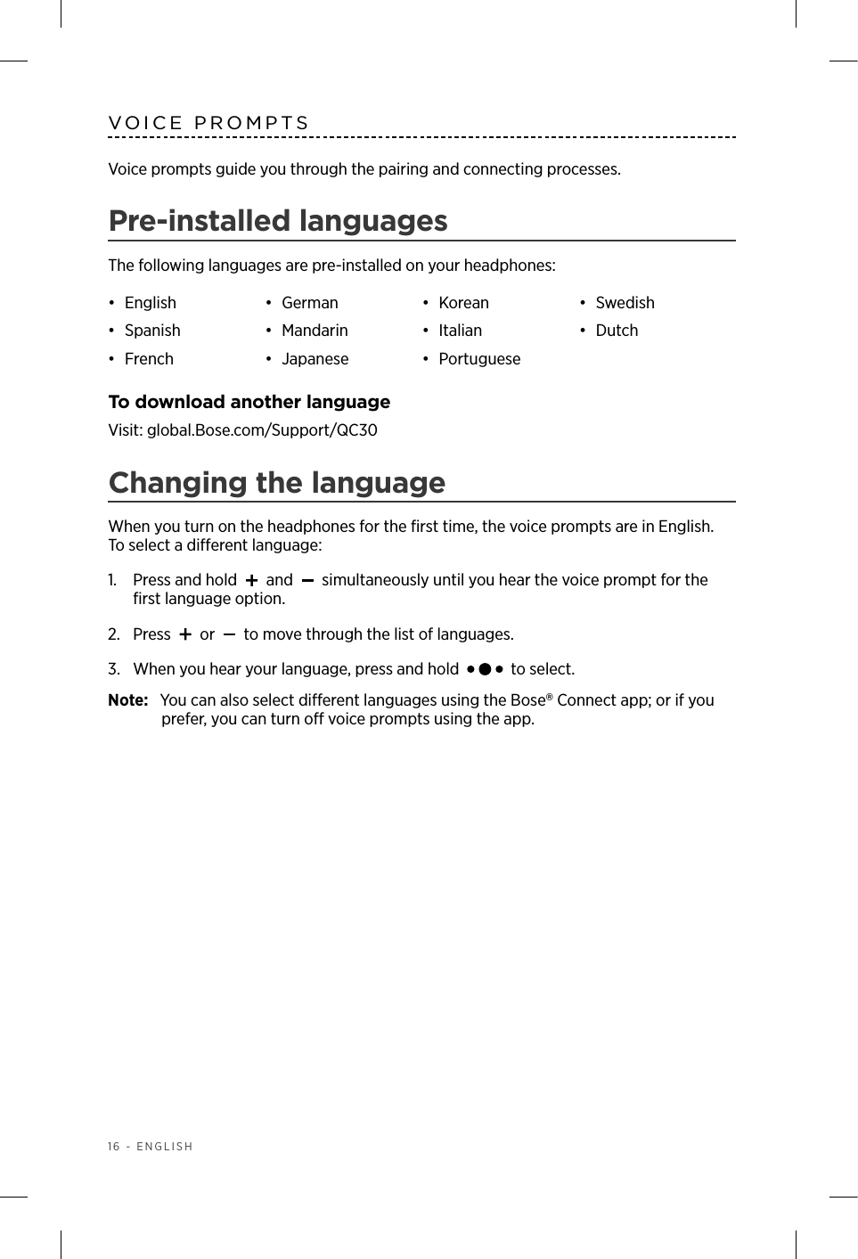 16 - ENGLISHVOICE PROMPTSVoice prompts guide you through the pairing and connecting processes. Pre-installed languagesThe following languages are pre-installed on your headphones:•  English •  German •  Korean •  Swedish•  Spanish •  Mandarin •  Italian •  Dutch•  French •  Japanese •  PortugueseTo download another languageVisit: global.Bose.com/Support/QC30Changing the languageWhen you turn on the headphones for the ﬁrst time, the voice prompts are in English.  To select a dierent language:1.   Press and hold   and   simultaneously until you hear the voice prompt for the ﬁrst language option. 2.  Press   or   to move through the list of languages.3.   When you hear your language, press and hold   to select.Note:  You can also select dierent languages using the Bose Connect app; or if you prefer, you can turn o voice prompts using the app.