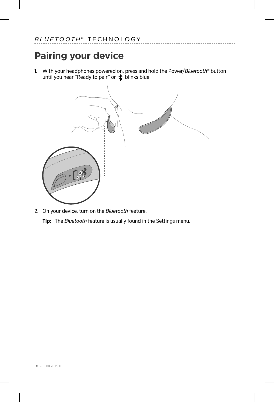 18 - ENGLISHBLUETOOTH® TECHNOLOGYPairing your device1.   With your headphones powered on, press and hold the Power/Bluetooth button until you hear “Ready to pair” or blinks blue.2.  On your device, turn on the Bluetooth feature.Tip:  The Bluetooth feature is usually found in the Settings menu.
