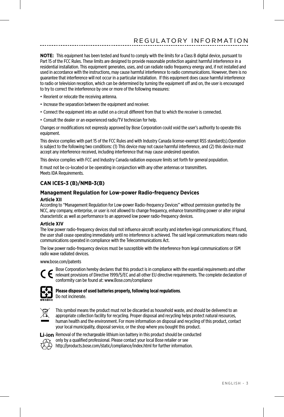  ENGLISH - 3REGULATORY INFORMATIONNOTE: This equipment has been tested and found to comply with the limits for a Class B digital device, pursuant to Part 15 of the FCC Rules. These limits are designed to provide reasonable protection against harmful interference in a residential installation. This equipment generates, uses, and can radiate radio frequency energy and, if not installed and used in accordance with the instructions, may cause harmful interference to radio communications. However, there is no guarantee that interference will not occur in a particular installation.  If this equipment does cause harmful interference to radio or television reception, which can be determined by turning the equipment o and on, the user is encouraged to try to correct the interference by one or more of the following measures:• Reorient or relocate the receiving antenna.• Increase the separation between the equipment and receiver.• Connect the equipment into an outlet on a circuit dierent from that to which the receiver is connected.• Consult the dealer or an experienced radio/TV technician for help.Changes or modiﬁcations not expressly approved by Bose Corporation could void the user’s authority to operate this equipment.This device complies with part 15 of the FCC Rules and with Industry Canada license-exempt RSS standard(s).Operation is subject to the following two conditions: (1) This device may not cause harmful interference, and (2) this device must accept any interference received, including interference that may cause undesired operation.This device complies with FCC and Industry Canada radiation exposure limits set forth for general population. It must not be co-located or be operating in conjunction with any other antennas or transmitters. Meets IDA Requirements.CAN ICES-3 (B)/NMB-3(B)Management Regulation for Low-power Radio-frequency DevicesArticle XIIAccording to “Management Regulation for Low-power Radio-frequency Devices” without permission granted by the NCC, any company, enterprise, or user is not allowed to change frequency, enhance transmitting power or alter original characteristic as well as performance to an approved low power radio-frequency devices.Article XIVThe low power radio-frequency devices shall not inﬂuence aircraft security and interfere legal communications; If found, the user shall cease operating immediately until no interference is achieved. The said legal communications means radio communications operated in compliance with the Telecommunications Act.The low power radio-frequency devices must be susceptible with the interference from legal communications or ISM radio wave radiated devices.www.bose.com/patents Bose Corporation hereby declares that this product is in compliance with the essential requirements and other relevant provisions of Directive 1999/5/EC and all other EU directive requirements. The complete declaration of conformity can be found at: www.Bose.com/compliancePlease dispose of used batteries properly, following local regulations.  Do not incinerate. This symbol means the product must not be discarded as household waste, and should be delivered to an appropriate collection facility for recycling. Proper disposal and recycling helps protect natural resources, human health and the environment. For more information on disposal and recycling of this product, contact your local municipality, disposal service, or the shop where you bought this product.Removal of the rechargeable lithium ion battery in this product should be conducted  only by a  qualiﬁed  professional. Please contact your local Bose retailer or see  http://products.bose.com/static/compliance/index.html for further information.