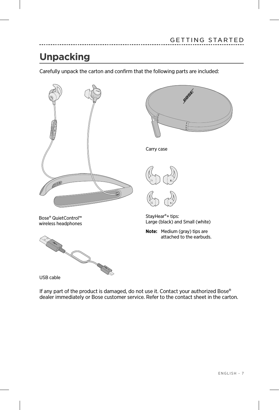  ENGLISH - 7GETTING STARTEDUnpackingCarefully unpack the carton and conﬁrm that the following parts are included:If any part of the product is damaged, do not use it.  Contact your authorized Bose  dealer immediately or Bose customer service. Refer to the contact sheet in the  carton.StayHear®+ tips: Large (black) and Small (white)Note:   Medium (gray) tips are attached to the earbuds.Carry caseUSB cableBose® QuietControl™ wireless headphones