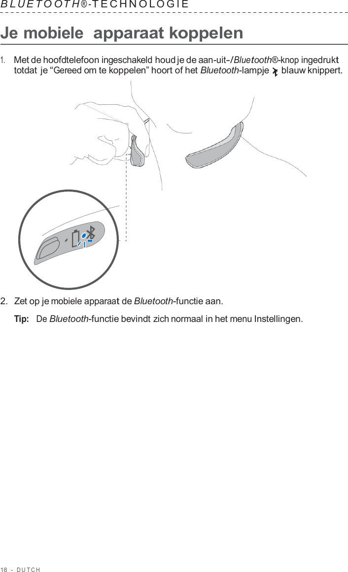18  -  DUT C H   B L UET O O T H ® - TECHNOL OGIE   Je mobiele  apparaat koppelen  1.     Met de hoofdtelefoon ingeschakeld houd je de aan-uit-/Bluetooth®-knop ingedrukt totdat je “Gereed om te koppelen” hoort of het Bluetooth-lampje blauw knippert.                      2.  Zet op je mobiele apparaat de Bluetooth-functie aan.  Tip:   De Bluetooth-functie bevindt zich normaal in het menu Instellingen. 