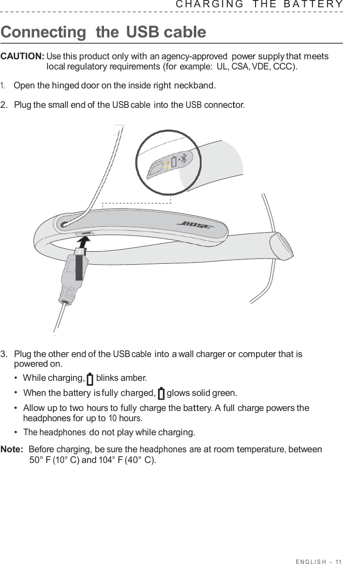 ENGLISH  -  11   CHARGING   THE   B A TTER Y  Connecting  the USB cable  CAUTION: Use this product only with an agency-approved power supply that meets local regulatory requirements (for example: UL, CSA, VDE, CCC).  1.     Open the hinged door on the inside right neckband.  2.  Plug the small end of the USB cable into the USB connector.                        3.  Plug the other end of the USB cable into a wall charger or computer that is powered on. •  While charging, blinks amber. •  When the battery is fully charged, glows solid green. •  Allow up to two hours to fully charge the battery. A full charge powers the headphones for up to 10 hours. •  The headphones do not play while charging.  Note:  Before charging, be sure the headphones are at room temperature, between 50° F (10° C) and 104° F (40° C). 