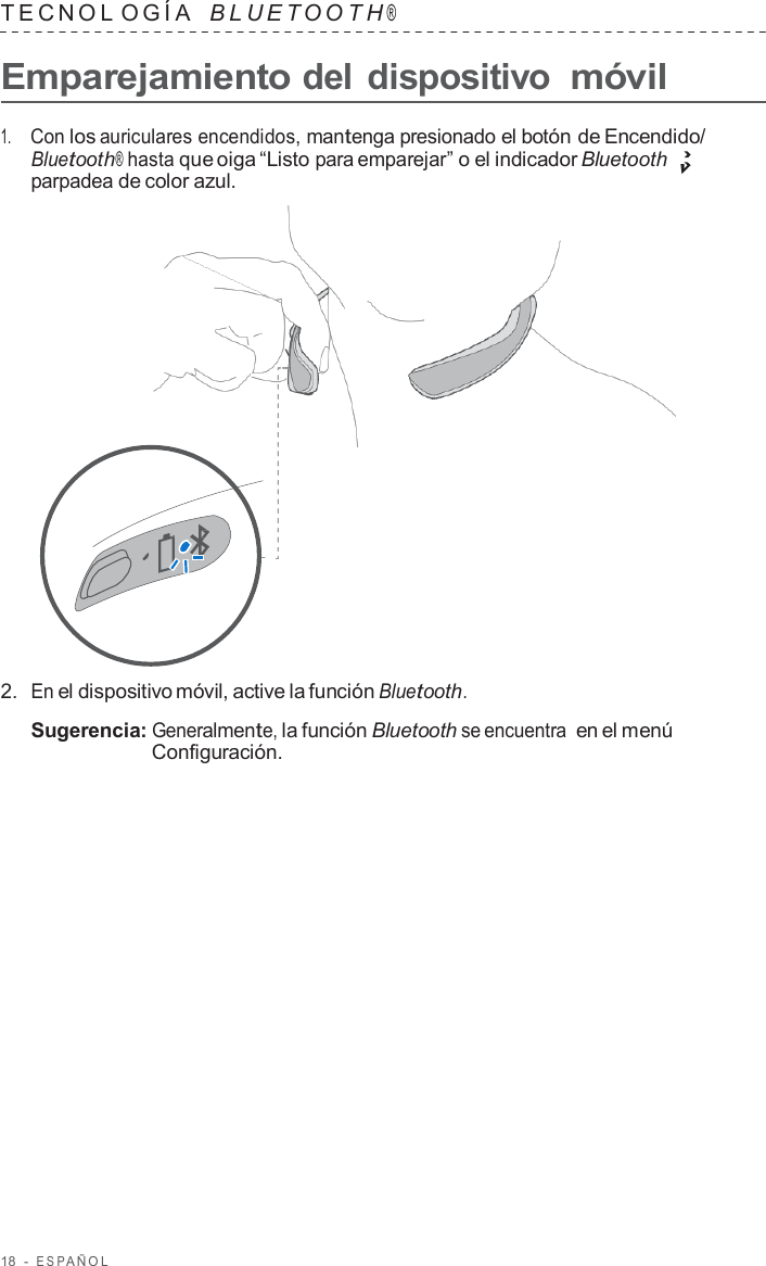 18  -  ESP AÑOL   TECNOL OGÍA   B L UET O O T H ®  Emparejamiento del dispositivo móvil  1.     Con los auriculares encendidos, mantenga presionado el botón de Encendido/ Bluetooth® hasta que oiga “Listo para emparejar” o el indicador Bluetooth parpadea de color azul.                      2.  En el dispositivo móvil, active la función Bluetooth.  Sugerencia: Generalmente, la función Bluetooth se encuentra en el menú Configuración. 