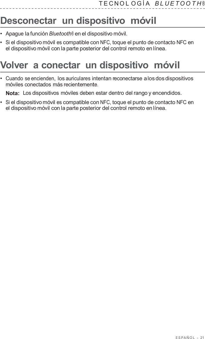 ESP AÑOL  -  21   TECNOL OGÍA   B L UET O O T H ®  Desconectar  un dispositivo móvil  •  Apague la función Bluetooth® en el dispositivo móvil. •  Si el dispositivo móvil es compatible con NFC, toque el punto de contacto NFC en el dispositivo móvil con la parte posterior del control remoto en línea.  Volver  a conectar  un dispositivo móvil  •  Cuando se encienden, los auriculares intentan reconectarse a los dos dispositivos móviles conectados más recientemente. Nota:  Los dispositivos móviles deben estar dentro del rango y encendidos. •  Si el dispositivo móvil es compatible con NFC, toque el punto de contacto NFC en el dispositivo móvil con la parte posterior del control remoto en línea. 