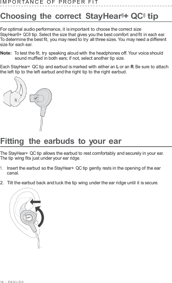 14  -  ENGLISH   IMPOR T ANCE  O F  PROPER  FIT   Choosing the correct StayHear®+ QC® tip  For optimal audio performance, it is important to choose the correct size StayHear®+ QC® tip. Select the size that gives you the best comfort and fit in each ear. To determine the best fit, you may need to try all three sizes. You may need a different size for each ear.  Note:  To test the fit, try speaking aloud with the headphones off. Your voice should sound muffled in both ears; if not, select another tip size.  Each StayHear+ QC tip and earbud is marked with either an L or an R. Be sure to attach the left tip to the left earbud and the right tip to the right earbud.        Fitting  the earbuds  to your ear  The StayHear+ QC tip allows the earbud to rest comfortably and securely in your ear. The tip wing fits just under your ear ridge.  1.     Insert the earbud so the StayHear+ QC tip gently rests in the opening of the ear canal.  2.  Tilt the earbud back and tuck the tip wing under the ear ridge until it is secure.  