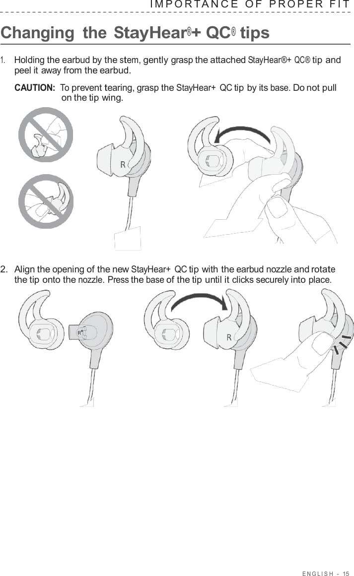ENGLISH  -  15   IMPOR T ANCE  O F  PROPER  FIT   Changing  the StayHear®+ QC® tips  1.     Holding the earbud by the stem, gently grasp the attached StayHear®+ QC® tip and peel it away from the earbud.  CAUTION: To prevent tearing, grasp the StayHear+ QC tip by its base. Do not pull on the tip wing.       2.  Align the opening of the new StayHear+ QC tip with the earbud nozzle and rotate the tip onto the nozzle. Press the base of the tip until it clicks securely into place.  