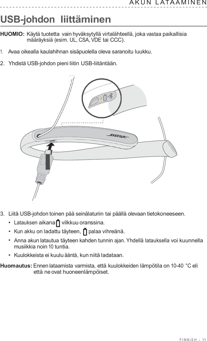 FINNISH  -  11      USB-johdon liittäminen A K U N  L A T A AMINEN   HUOMIO: Käytä tuotetta  vain hyväksytyllä virtalähteellä, joka vastaa paikallisia määräyksiä (esim. UL, CSA, VDE tai CCC).  1.     Avaa oikealla kaulahihnan sisäpuolella oleva saranoitu luukku.  2.  Yhdistä USB-johdon pieni liitin USB-liitäntään.                        3.  Liitä USB-johdon toinen pää seinälaturiin tai päällä olevaan tietokoneeseen. •  Latauksen aikana vilkkuu oranssina. •  Kun akku on ladattu täyteen, palaa vihreänä. •  Anna akun latautua täyteen kahden tunnin ajan. Yhdellä latauksella voi kuunnella musiikkia noin 10 tuntia. •  Kuulokkeista ei kuulu ääntä, kun niitä ladataan.  Huomautus: Ennen lataamista varmista, että kuulokkeiden lämpötila on 10-40 °C eli että ne ovat huoneenlämpöiset. 