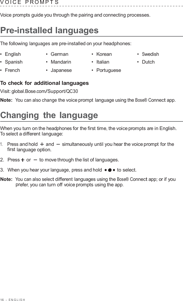 16  -  ENGLISH   V OICE   PROMPT S  Voice prompts guide you through the pairing and connecting processes.  Pre-installed languages  The following languages are pre-installed on your headphones:  •  English •  German •  Korean •  Swedish •  Spanish •  Mandarin •  Italian •  Dutch •  French •  Japanese •  Portuguese   To check for additional languages Visit: global.Bose.com/Support/QC30  Note:  You can also change the voice prompt language using the Bose® Connect app.  Changing  the language  When you turn on the headphones for the first time, the voice prompts are in English. To select a different language:  1.     Press and hold and simultaneously until you hear the voice prompt for the first language option.  2.  Press  or   to move through the list of languages.  3.  When you hear your language, press and hold  to select.  Note:  You can also select different languages using the Bose® Connect app; or if you prefer, you can turn off voice prompts using the app. 
