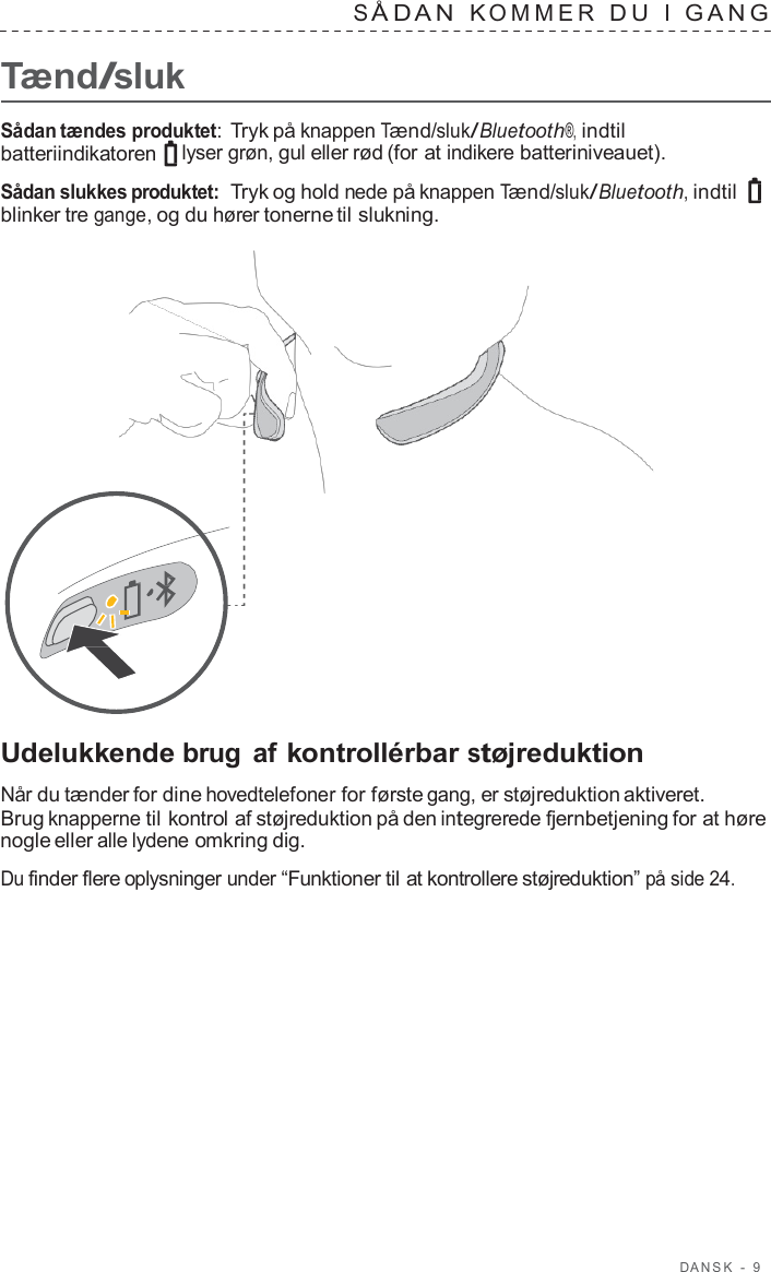 D ANSK  -  9      Tænd/sluk S Å D A N  K OMMER  D U  I  GANG   Sådan tændes produktet: Tryk på knappen Tænd/sluk/Bluetooth®, indtil batteriindikatoren  lyser grøn, gul eller rød (for at indikere batteriniveauet).  Sådan slukkes produktet:  Tryk og hold nede på knappen Tænd/sluk/Bluetooth, indtil blinker tre gange, og du hører tonerne til slukning.                       Udelukkende brug af kontrollérbar støjreduktion  Når du tænder for dine hovedtelefoner for første gang, er støjreduktion aktiveret. Brug knapperne til kontrol af støjreduktion på den integrerede fjernbetjening for at høre nogle eller alle lydene omkring dig.  Du finder flere oplysninger under “Funktioner til at kontrollere støjreduktion” på side 24. 