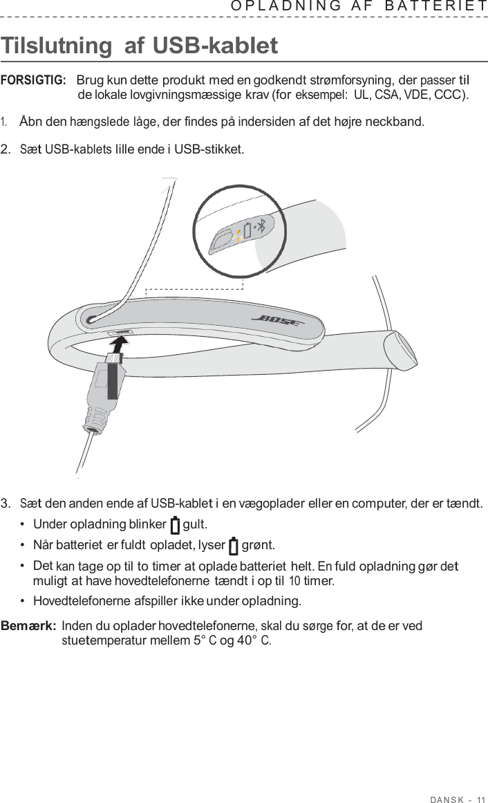 D ANSK  -  11   OPLADNING   A F   B A TTERIE T  Tilslutning  af USB-kablet  FORSIGTIG:   Brug kun dette produkt med en godkendt strømforsyning, der passer til de lokale lovgivningsmæssige krav (for eksempel: UL, CSA, VDE, CCC).  1.     Åbn den hængslede låge, der findes på indersiden af det højre neckband.  2.  Sæt USB-kablets lille ende i USB-stikket.                        3.  Sæt den anden ende af USB-kablet i en vægoplader eller en computer, der er tændt. •  Under opladning blinker gult. •  Når batteriet er fuldt opladet, lyser  grønt. •  Det kan tage op til to timer at oplade batteriet helt. En fuld opladning gør det muligt at have hovedtelefonerne tændt i op til 10 timer. •  Hovedtelefonerne afspiller ikke under opladning.  Bemærk: Inden du oplader hovedtelefonerne, skal du sørge for, at de er ved stuetemperatur mellem 5° C og 40° C. 