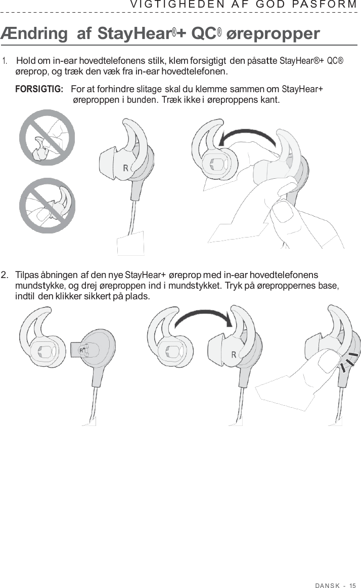 D ANSK  -  15   VIG TIGHEDEN  A F  GOD  P A S F ORM   Ændring  af StayHear®+ QC® ørepropper  1.     Hold om in-ear hovedtelefonens stilk, klem forsigtigt den påsatte StayHear®+ QC® øreprop, og træk den væk fra in-ear hovedtelefonen.  FORSIGTIG:   For at forhindre slitage skal du klemme sammen om StayHear+ øreproppen i bunden. Træk ikke i øreproppens kant.       2.  Tilpas åbningen af den nye StayHear+ øreprop med in-ear hovedtelefonens mundstykke, og drej øreproppen ind i mundstykket. Tryk på øreproppernes base, indtil den klikker sikkert på plads.  