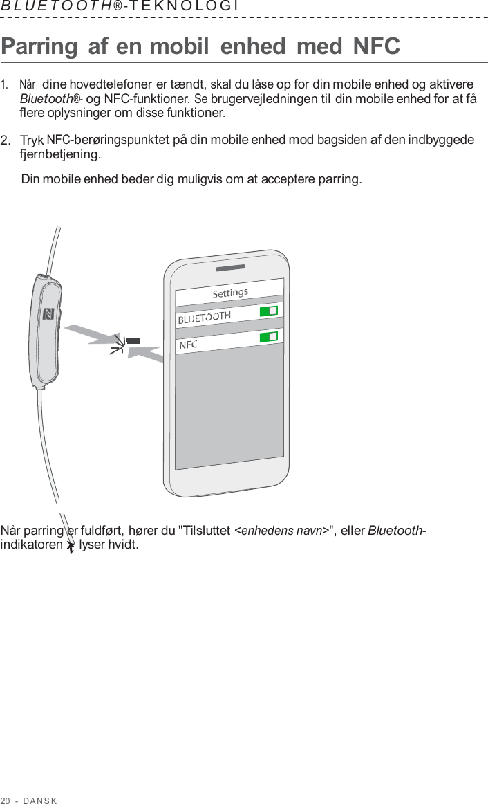 20  -  D ANSK   B L UET O O T H ® - TEKNOL OGI   Parring af en mobil  enhed  med NFC  1.    Når  dine hovedtelefoner er tændt, skal du låse op for din mobile enhed og aktivere Bluetooth®- og NFC-funktioner. Se brugervejledningen til din mobile enhed for at få flere oplysninger om disse funktioner.  2.  Tryk NFC-berøringspunktet på din mobile enhed mod bagsiden af den indbyggede fjernbetjening.  Din mobile enhed beder dig muligvis om at acceptere parring.                        Når parring er fuldført, hører du &quot;Tilsluttet &lt;enhedens navn&gt;&quot;, eller Bluetooth- indikatoren lyser hvidt. 