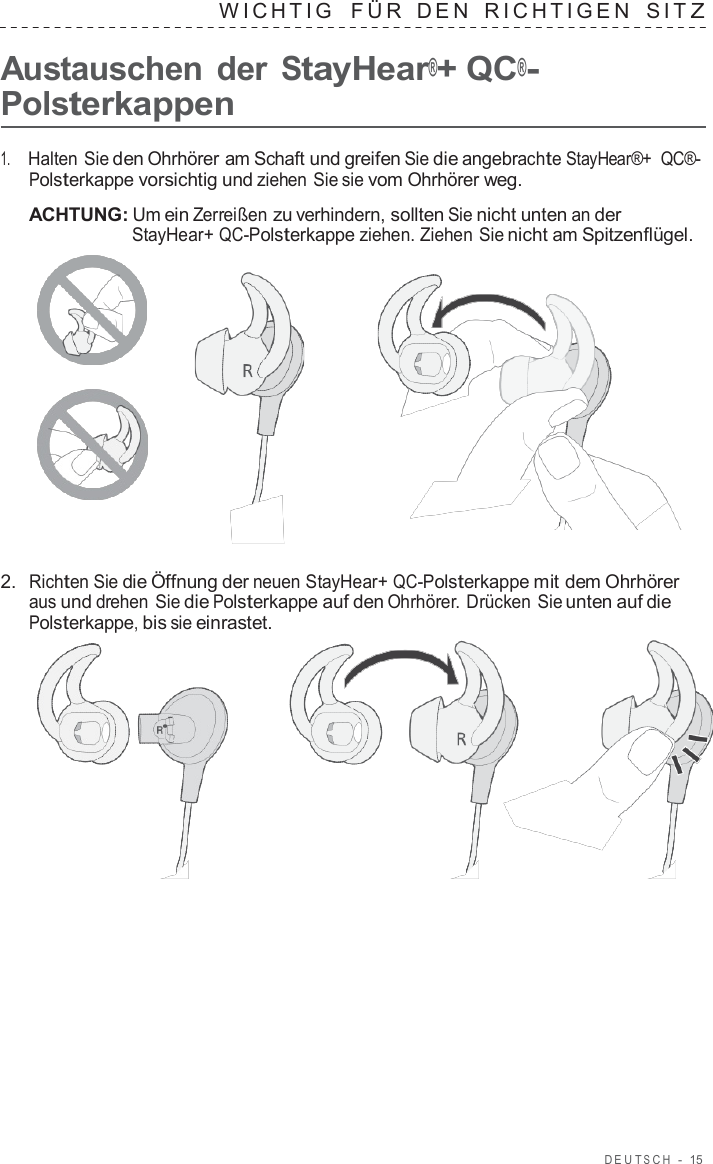 DEUT S C H  -  15   WICHTIG   FÜR  DEN  RICHTIGEN  SIT Z  Austauschen der StayHear®+ QC®- Polsterkappen  1.     Halten Sie den Ohrhörer am Schaft und greifen Sie die angebrachte StayHear®+  QC®- Polsterkappe vorsichtig und ziehen Sie sie vom Ohrhörer weg.  ACHTUNG: Um ein Zerreißen zu verhindern, sollten Sie nicht unten an der StayHear+ QC-Polsterkappe ziehen. Ziehen Sie nicht am Spitzenflügel.       2.  Richten Sie die Öffnung der neuen StayHear+ QC-Polsterkappe mit dem Ohrhörer aus und drehen Sie die Polsterkappe auf den Ohrhörer. Drücken Sie unten auf die Polsterkappe, bis sie einrastet.  