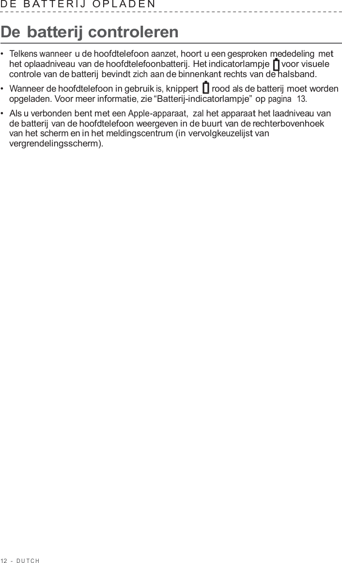 12  -  DUT C H   D E  B A TTERIJ  OPLADEN   De batterij controleren  •  Telkens wanneer u de hoofdtelefoon aanzet, hoort u een gesproken mededeling met het oplaadniveau van de hoofdtelefoonbatterij. Het indicatorlampje  voor visuele controle van de batterij bevindt zich aan de binnenkant rechts van de halsband. •  Wanneer de hoofdtelefoon in gebruik is, knippert   rood als de batterij moet worden opgeladen. Voor meer informatie, zie “Batterij-indicatorlampje” op pagina  13. •  Als u verbonden bent met een Apple-apparaat, zal het apparaat het laadniveau van de batterij van de hoofdtelefoon weergeven in de buurt van de rechterbovenhoek van het scherm en in het meldingscentrum (in vervolgkeuzelijst van vergrendelingsscherm). 