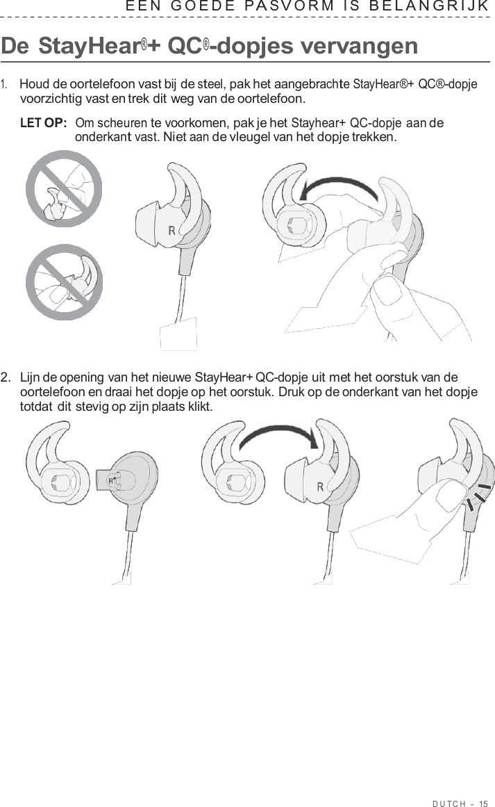 DUT C H  -  15   EEN  GOEDE  P A S V ORM  I S  BELANGRIJK   De StayHear®+ QC®-dopjes vervangen  1.     Houd de oortelefoon vast bij de steel, pak het aangebrachte StayHear®+ QC®-dopje voorzichtig vast en trek dit weg van de oortelefoon.  LET OP:  Om scheuren te voorkomen, pak je het Stayhear+ QC-dopje aan de onderkant vast. Niet aan de vleugel van het dopje trekken.       2.  Lijn de opening van het nieuwe StayHear+ QC-dopje uit met het oorstuk van de oortelefoon en draai het dopje op het oorstuk. Druk op de onderkant van het dopje totdat dit stevig op zijn plaats klikt.  