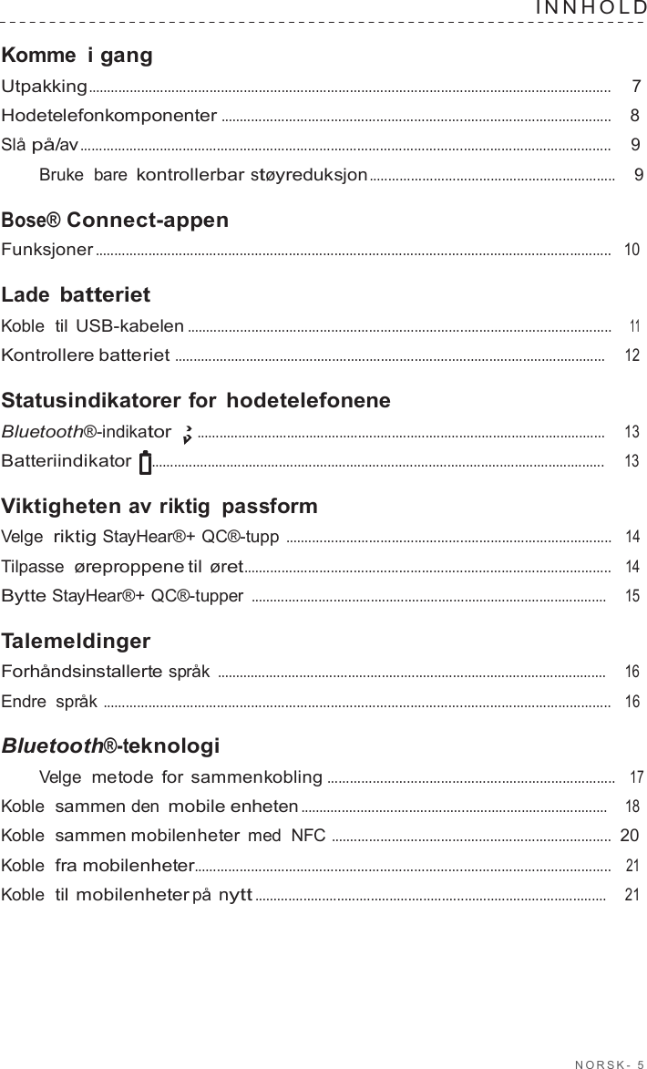 NORSK -  5  INNHOLD   Komme  i gang Utpakking..........................................................................................................................................  7  Hodetelefonkomponenter .......................................................................................................    8  Slå på/av............................................................................................................................................    9  Bruke  bare kontrollerbar støyreduksjon .................................................................    9  Bose® Connect-appen Funksjoner ........................................................................................................................................   10  Lade batteriet Koble  til USB-kabelen ................................................................................................................    11  Kontrollere batteriet ...................................................................................................................     12  Statusindikatorer for hodetelefonene Bluetooth®-indikator .............................................................................................................     13  Batteriindikator  .........................................................................................................................     13  Viktigheten av riktig passform Velge  riktig StayHear®+ QC®-tupp ......................................................................................   14  Tilpasse  øreproppene til øret.................................................................................................   14  Bytte StayHear®+ QC®-tupper ...............................................................................................    15  Talemeldinger Forhåndsinstallerte språk ........................................................................................................    16  Endre  språk ......................................................................................................................................   16  Bluetooth®-teknologi Velge  metode for sammenkobling ............................................................................   17  Koble  sammen den mobile enheten ..................................................................................    18  Koble  sammen mobilenheter med  NFC ..........................................................................  20  Koble  fra mobilenheter..............................................................................................................   21  Koble  til mobilenheter på nytt ..............................................................................................    21 