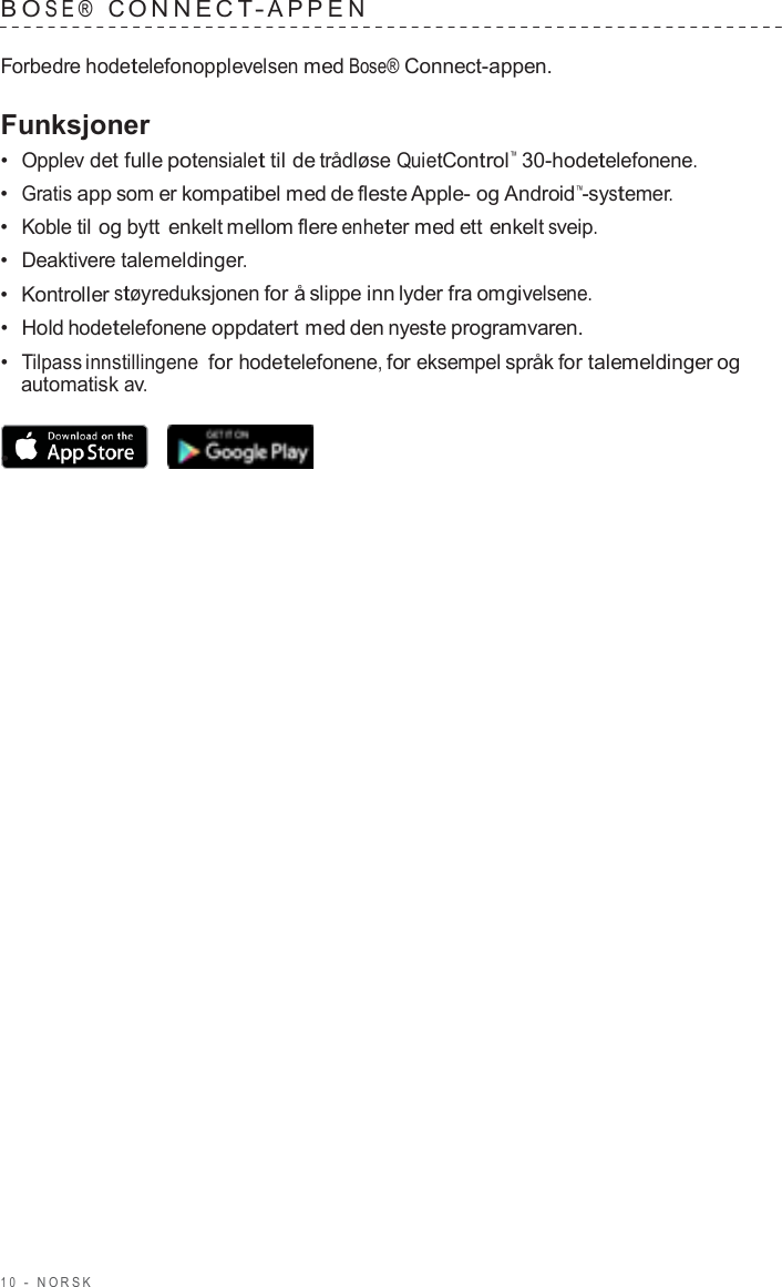 1 0  -  NORSK   B O SE®  C ONNECT - APPEN   Forbedre hodetelefonopplevelsen med Bose® Connect-appen.  Funksjoner •  Opplev det fulle potensialet til de trådløse QuietControl™  30-hodetelefonene. •  Gratis app som er kompatibel med de fleste Apple- og Android™-systemer. •  Koble til og bytt enkelt mellom flere enheter med ett enkelt sveip. •  Deaktivere talemeldinger. •  Kontroller støyreduksjonen for å slippe inn lyder fra omgivelsene. •  Hold hodetelefonene oppdatert med den nyeste programvaren. •  Tilpass innstillingene for hodetelefonene, for eksempel språk for talemeldinger og automatisk av.  •  