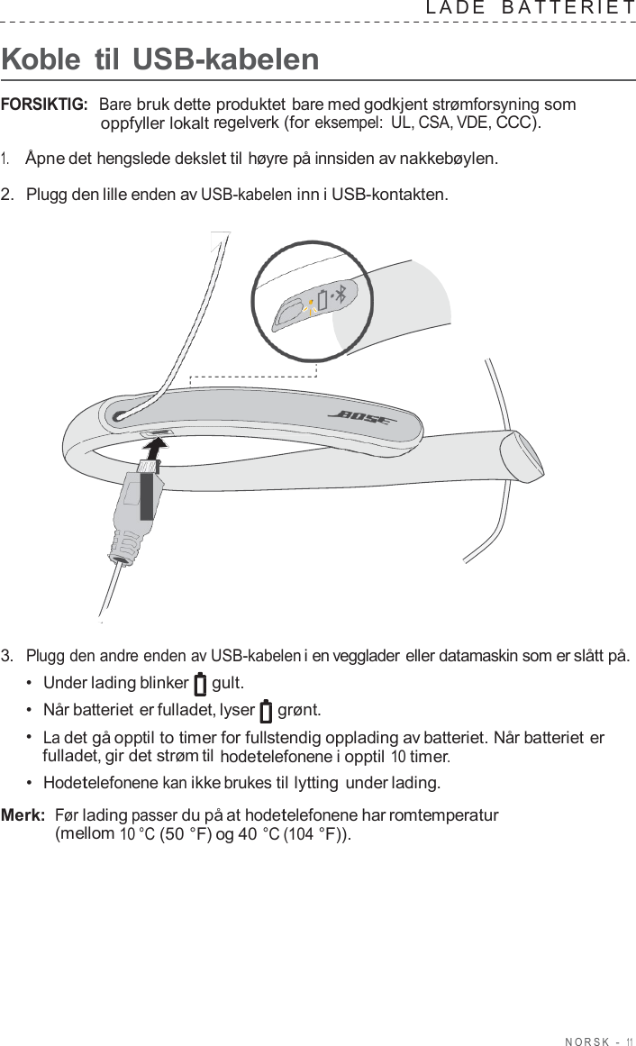 NORSK  -  11      Koble  til USB-kabelen LADE   B A TTERIE T  FORSIKTIG:  Bare bruk dette produktet bare med godkjent strømforsyning som oppfyller lokalt regelverk (for eksempel: UL, CSA, VDE, CCC).  1.     Åpne det hengslede dekslet til høyre på innsiden av nakkebøylen.  2.  Plugg den lille enden av USB-kabelen inn i USB-kontakten.                        3.  Plugg den andre enden av USB-kabelen i en vegglader eller datamaskin som er slått på. •  Under lading blinker gult. •  Når batteriet er fulladet, lyser  grønt. •  La det gå opptil to timer for fullstendig opplading av batteriet. Når batteriet er fulladet, gir det strøm til hodetelefonene i opptil 10 timer. •  Hodetelefonene kan ikke brukes til lytting under lading.  Merk: Før lading passer du på at hodetelefonene har romtemperatur (mellom 10 °C (50 °F) og 40 °C (104 °F)). 