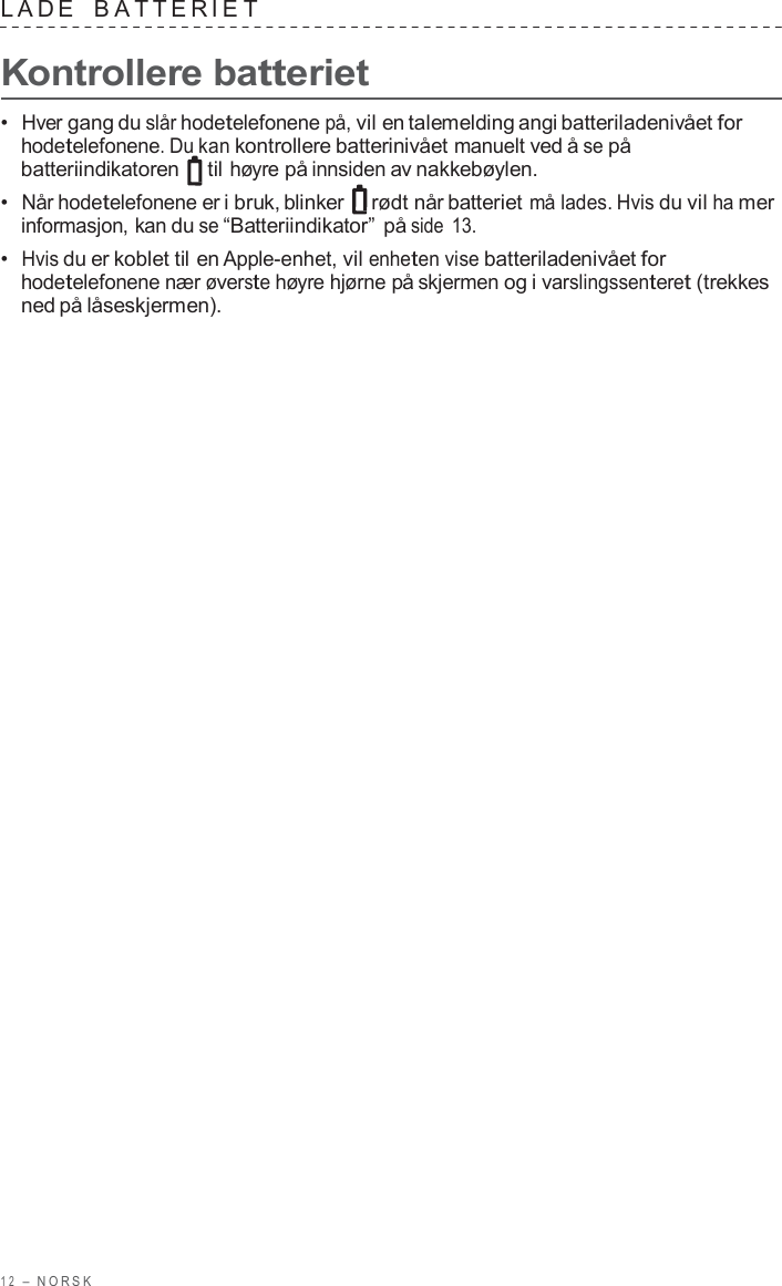 1 2  –  NORSK   LADE   B A TTERIE T  Kontrollere batteriet  •  Hver gang du slår hodetelefonene på, vil en talemelding angi batteriladenivået for hodetelefonene. Du kan kontrollere batterinivået manuelt ved å se på batteriindikatoren   til høyre på innsiden av nakkebøylen. •  Når hodetelefonene er i bruk, blinker  rødt når batteriet må lades. Hvis du vil ha mer informasjon, kan du se “Batteriindikator” på side 13. •  Hvis du er koblet til en Apple-enhet, vil enheten vise batteriladenivået for hodetelefonene nær øverste høyre hjørne på skjermen og i varslingssenteret (trekkes ned på låseskjermen). 