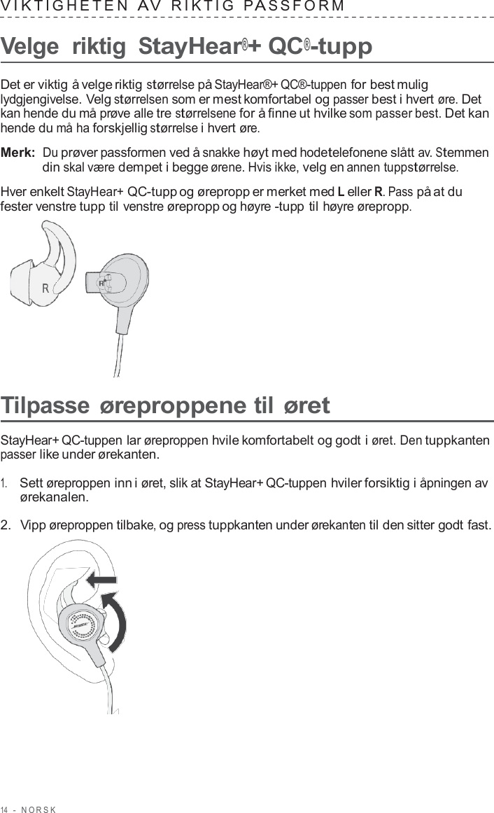 14  -  NORSK   VIK TIGHE TEN  A V  RIK TIG  P A S S F ORM   Velge  riktig StayHear®+ QC®-tupp  Det er viktig å velge riktig størrelse på StayHear®+ QC®-tuppen for best mulig lydgjengivelse. Velg størrelsen som er mest komfortabel og passer best i hvert øre. Det kan hende du må prøve alle tre størrelsene for å finne ut hvilke som passer best. Det kan hende du må ha forskjellig størrelse i hvert øre.  Merk: Du prøver passformen ved å snakke høyt med hodetelefonene slått av. Stemmen din skal være dempet i begge ørene. Hvis ikke, velg en annen tuppstørrelse.  Hver enkelt StayHear+ QC-tupp og ørepropp er merket med L eller R. Pass på at du fester venstre tupp til venstre ørepropp og høyre -tupp til høyre ørepropp.        Tilpasse øreproppene til øret  StayHear+ QC-tuppen lar øreproppen hvile komfortabelt og godt i øret. Den tuppkanten passer like under ørekanten.  1.     Sett øreproppen inn i øret, slik at StayHear+ QC-tuppen hviler forsiktig i åpningen av ørekanalen.  2.  Vipp øreproppen tilbake, og press tuppkanten under ørekanten til den sitter godt fast.  