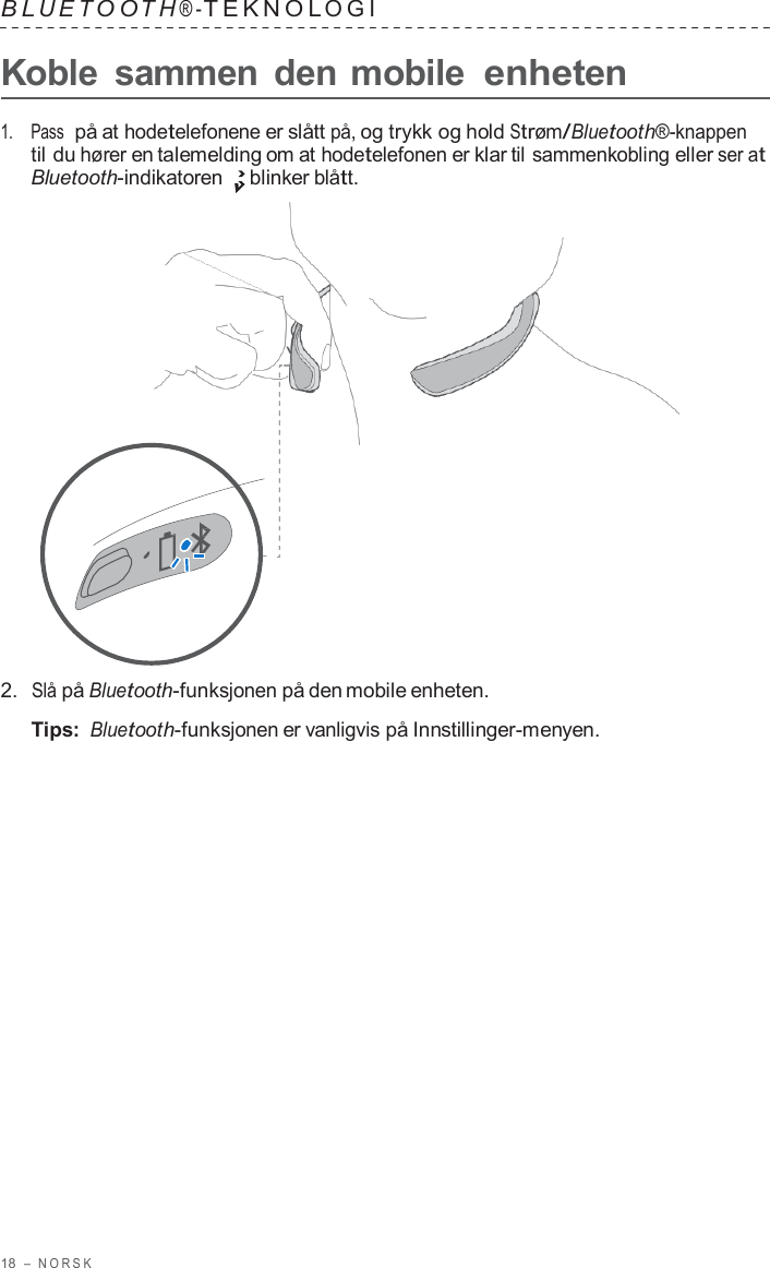 18  –  NORSK   B L UET O O T H ® - TEKNOL OGI   Koble  sammen  den mobile enheten  1.    Pass  på at hodetelefonene er slått på, og trykk og hold Strøm/Bluetooth®-knappen til du hører en talemelding om at hodetelefonen er klar til sammenkobling eller ser at Bluetooth-indikatoren blinker blått.                      2.  Slå på Bluetooth-funksjonen på den mobile enheten.  Tips: Bluetooth-funksjonen er vanligvis på Innstillinger-menyen. 