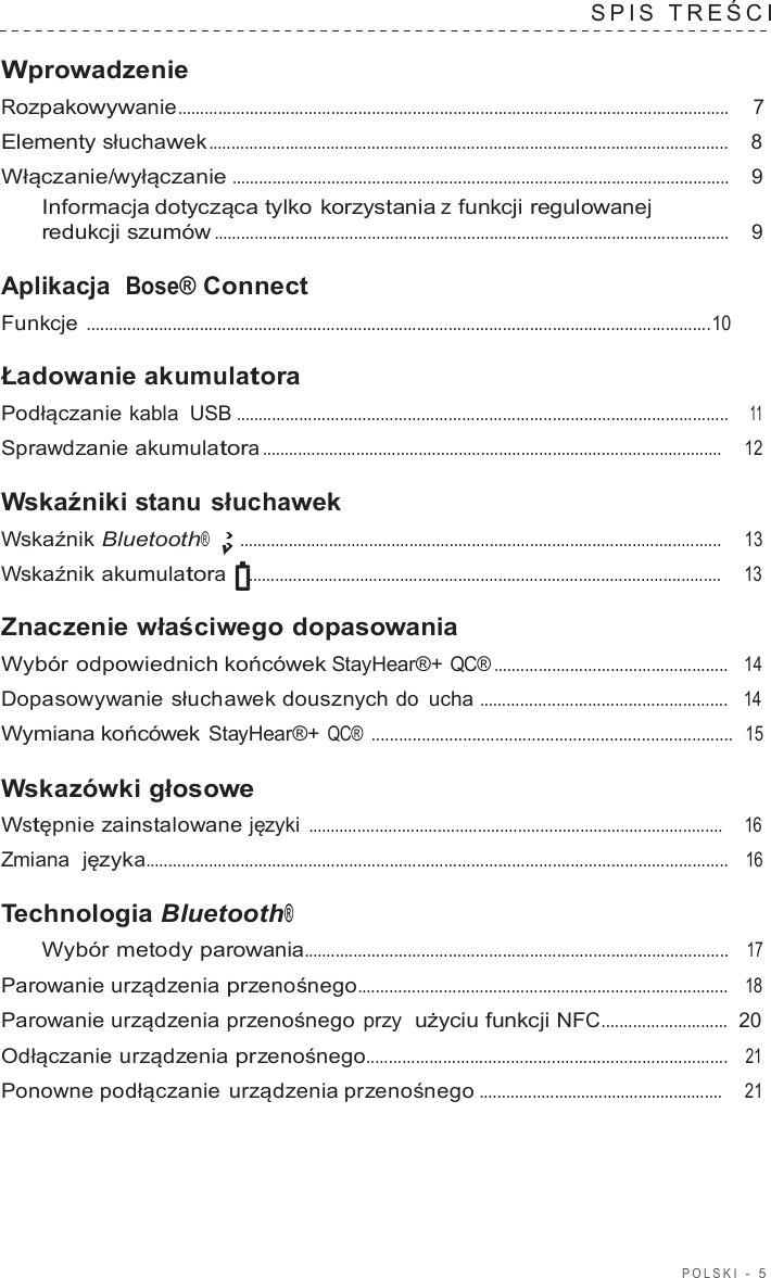 POLSKI  -  5  SPIS  TREŚCI   Wprowadzenie Rozpakowywanie ..........................................................................................................................  7  Elementy słuchawek ...................................................................................................................    8  Włączanie/wyłączanie ..............................................................................................................    9 Informacja dotycząca tylko korzystania z funkcji regulowanej redukcji szumów ..................................................................................................................    9  Aplikacja  Bose® Connect Funkcje ..........................................................................................................................................10  Ładowanie akumulatora Podłączanie kabla USB .............................................................................................................    11  Sprawdzanie akumulatora .......................................................................................................     12  Wskaźniki stanu słuchawek Wskaźnik Bluetooth® ............................................................................................................     13  Wskaźnik akumulatora ..........................................................................................................     13  Znaczenie właściwego dopasowania Wybór odpowiednich końcówek StayHear®+ QC® ....................................................   14  Dopasowywanie słuchawek dousznych do ucha .......................................................   14  Wymiana końcówek StayHear®+ QC® ...............................................................................  15  Wskazówki głosowe Wstępnie zainstalowane języki .............................................................................................    16  Zmiana  języka.................................................................................................................................   16  Technologia Bluetooth® Wybór metody parowania..............................................................................................   17  Parowanie urządzenia przenośnego..................................................................................   18  Parowanie urządzenia przenośnego przy  użyciu funkcji NFC............................  20  Odłączanie urządzenia przenośnego................................................................................   21  Ponowne podłączanie urządzenia przenośnego .......................................................     21 