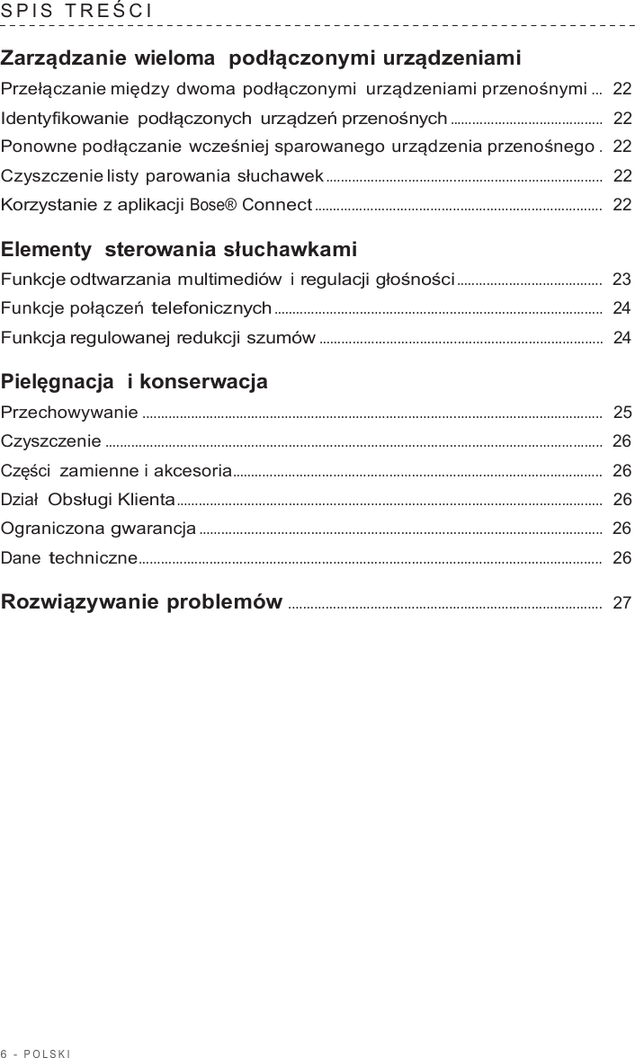 6  -  POLSKI   SPIS  TREŚCI   Zarządzanie wieloma  podłączonymi urządzeniami Przełączanie między dwoma podłączonymi  urządzeniami przenośnymi ...  22  Identyfikowanie podłączonych  urządzeń przenośnych .........................................  22  Ponowne podłączanie wcześniej sparowanego urządzenia przenośnego .  22  Czyszczenie listy parowania słuchawek ..........................................................................  22  Korzystanie z aplikacji Bose® Connect .............................................................................  22  Elementy  sterowania słuchawkami Funkcje odtwarzania multimediów i regulacji głośności .......................................  23  Funkcje połączeń telefonicznych ........................................................................................  24  Funkcja regulowanej redukcji szumów ............................................................................  24  Pielęgnacja  i konserwacja Przechowywanie ...........................................................................................................................  25  Czyszczenie .....................................................................................................................................  26  Części zamienne i akcesoria...................................................................................................  26  Dział  Obsługi Klienta..................................................................................................................  26  Ograniczona gwarancja ............................................................................................................  26  Dane techniczne............................................................................................................................  26  Rozwiązywanie problemów ....................................................................................  27 