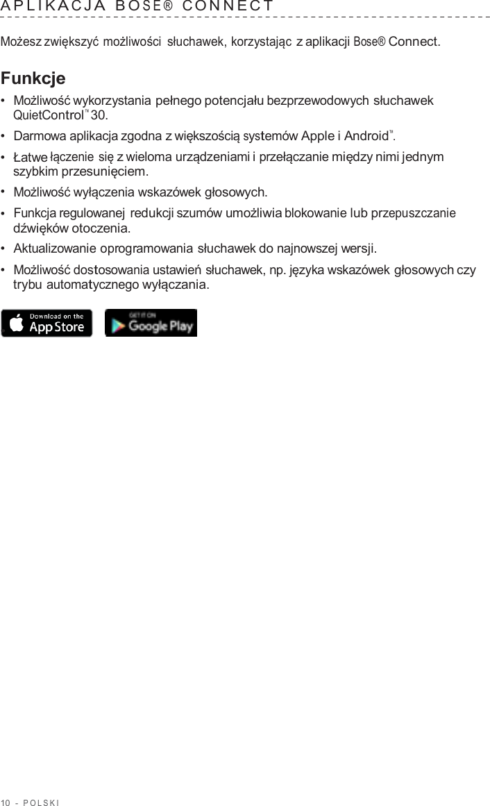 10  -  POLSKI   APLIK A C J A  B O SE®  C ONNECT   Możesz zwiększyć możliwości słuchawek, korzystając z aplikacji Bose® Connect.  Funkcje •  Możliwość wykorzystania pełnego potencjału bezprzewodowych słuchawek QuietControl™ 30. •  Darmowa aplikacja zgodna z większością systemów Apple i Android™. •  Łatwe łączenie się z wieloma urządzeniami i przełączanie między nimi jednym szybkim przesunięciem. •  Możliwość wyłączenia wskazówek głosowych. •  Funkcja regulowanej redukcji szumów umożliwia blokowanie lub przepuszczanie dźwięków otoczenia. •  Aktualizowanie oprogramowania słuchawek do najnowszej wersji. •  Możliwość dostosowania ustawień słuchawek, np. języka wskazówek głosowych czy trybu automatycznego wyłączania.  •  