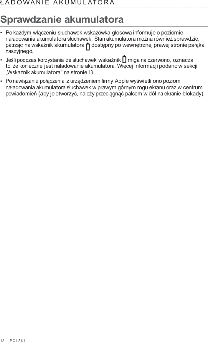12  -  POLSKI   ŁADO W ANIE  A K UMULA T ORA   Sprawdzanie akumulatora  •  Po każdym włączeniu słuchawek wskazówka głosowa informuje o poziomie naładowania akumulatora słuchawek. Stan akumulatora można również sprawdzić, patrząc na wskaźnik akumulatora  dostępny po wewnętrznej prawej stronie pałąka naszyjnego. •  Jeśli podczas korzystania ze słuchawek wskaźnik miga na czerwono, oznacza to, że konieczne jest naładowanie akumulatora. Więcej informacji podano w sekcji „Wskaźnik akumulatora” na stronie 13. •  Po nawiązaniu połączenia z urządzeniem firmy Apple wyświetli ono poziom naładowania akumulatora słuchawek w prawym górnym rogu ekranu oraz w centrum powiadomień (aby je otworzyć, należy przeciągnąć palcem w dół na ekranie blokady). 